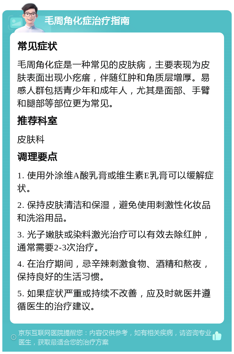 毛周角化症治疗指南 常见症状 毛周角化症是一种常见的皮肤病，主要表现为皮肤表面出现小疙瘩，伴随红肿和角质层增厚。易感人群包括青少年和成年人，尤其是面部、手臂和腿部等部位更为常见。 推荐科室 皮肤科 调理要点 1. 使用外涂维A酸乳膏或维生素E乳膏可以缓解症状。 2. 保持皮肤清洁和保湿，避免使用刺激性化妆品和洗浴用品。 3. 光子嫩肤或染料激光治疗可以有效去除红肿，通常需要2-3次治疗。 4. 在治疗期间，忌辛辣刺激食物、酒精和熬夜，保持良好的生活习惯。 5. 如果症状严重或持续不改善，应及时就医并遵循医生的治疗建议。