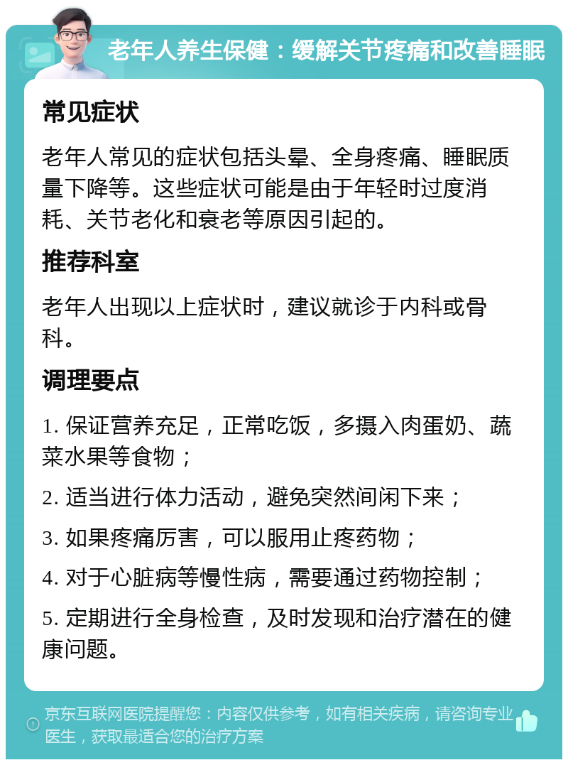 老年人养生保健：缓解关节疼痛和改善睡眠 常见症状 老年人常见的症状包括头晕、全身疼痛、睡眠质量下降等。这些症状可能是由于年轻时过度消耗、关节老化和衰老等原因引起的。 推荐科室 老年人出现以上症状时，建议就诊于内科或骨科。 调理要点 1. 保证营养充足，正常吃饭，多摄入肉蛋奶、蔬菜水果等食物； 2. 适当进行体力活动，避免突然间闲下来； 3. 如果疼痛厉害，可以服用止疼药物； 4. 对于心脏病等慢性病，需要通过药物控制； 5. 定期进行全身检查，及时发现和治疗潜在的健康问题。