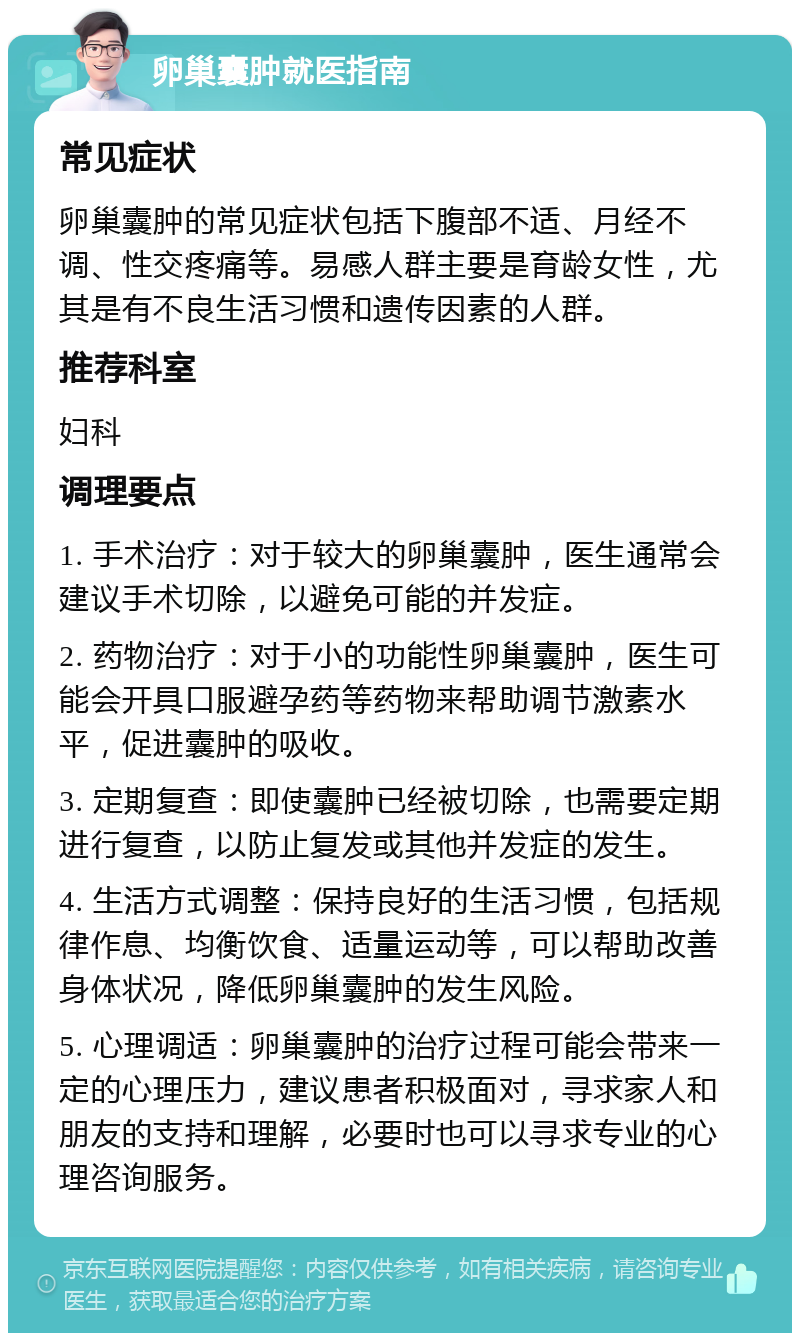 卵巢囊肿就医指南 常见症状 卵巢囊肿的常见症状包括下腹部不适、月经不调、性交疼痛等。易感人群主要是育龄女性，尤其是有不良生活习惯和遗传因素的人群。 推荐科室 妇科 调理要点 1. 手术治疗：对于较大的卵巢囊肿，医生通常会建议手术切除，以避免可能的并发症。 2. 药物治疗：对于小的功能性卵巢囊肿，医生可能会开具口服避孕药等药物来帮助调节激素水平，促进囊肿的吸收。 3. 定期复查：即使囊肿已经被切除，也需要定期进行复查，以防止复发或其他并发症的发生。 4. 生活方式调整：保持良好的生活习惯，包括规律作息、均衡饮食、适量运动等，可以帮助改善身体状况，降低卵巢囊肿的发生风险。 5. 心理调适：卵巢囊肿的治疗过程可能会带来一定的心理压力，建议患者积极面对，寻求家人和朋友的支持和理解，必要时也可以寻求专业的心理咨询服务。