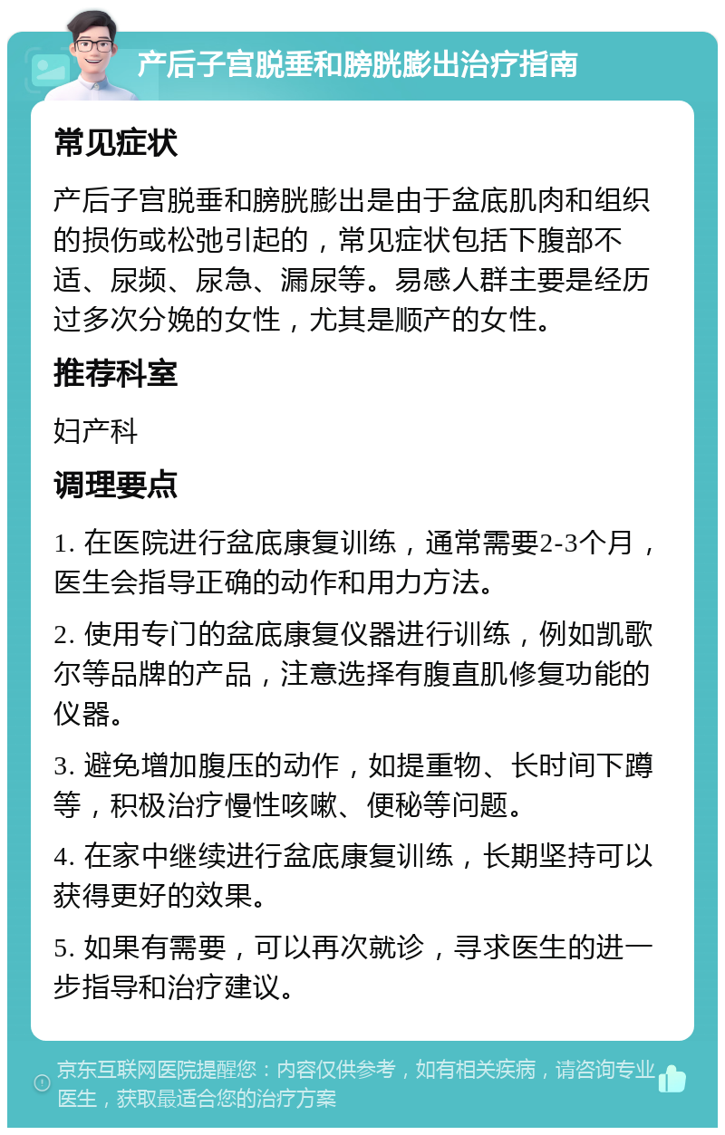 产后子宫脱垂和膀胱膨出治疗指南 常见症状 产后子宫脱垂和膀胱膨出是由于盆底肌肉和组织的损伤或松弛引起的，常见症状包括下腹部不适、尿频、尿急、漏尿等。易感人群主要是经历过多次分娩的女性，尤其是顺产的女性。 推荐科室 妇产科 调理要点 1. 在医院进行盆底康复训练，通常需要2-3个月，医生会指导正确的动作和用力方法。 2. 使用专门的盆底康复仪器进行训练，例如凯歌尔等品牌的产品，注意选择有腹直肌修复功能的仪器。 3. 避免增加腹压的动作，如提重物、长时间下蹲等，积极治疗慢性咳嗽、便秘等问题。 4. 在家中继续进行盆底康复训练，长期坚持可以获得更好的效果。 5. 如果有需要，可以再次就诊，寻求医生的进一步指导和治疗建议。