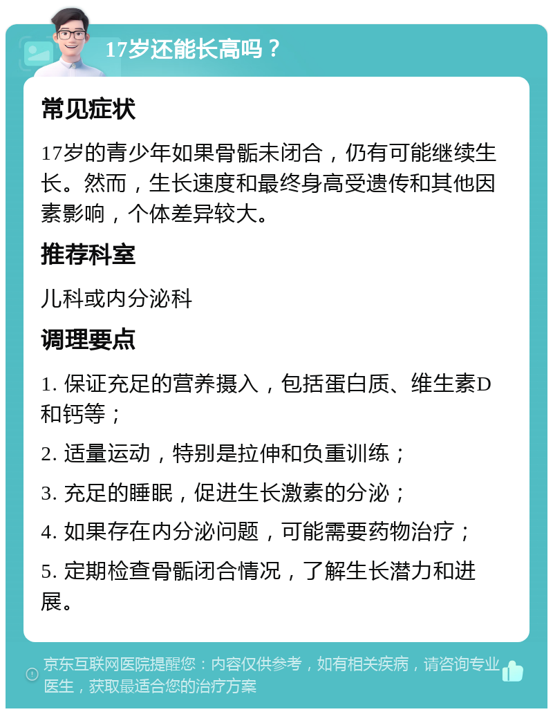 17岁还能长高吗？ 常见症状 17岁的青少年如果骨骺未闭合，仍有可能继续生长。然而，生长速度和最终身高受遗传和其他因素影响，个体差异较大。 推荐科室 儿科或内分泌科 调理要点 1. 保证充足的营养摄入，包括蛋白质、维生素D和钙等； 2. 适量运动，特别是拉伸和负重训练； 3. 充足的睡眠，促进生长激素的分泌； 4. 如果存在内分泌问题，可能需要药物治疗； 5. 定期检查骨骺闭合情况，了解生长潜力和进展。