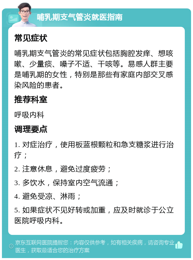 哺乳期支气管炎就医指南 常见症状 哺乳期支气管炎的常见症状包括胸腔发痒、想咳嗽、少量痰、嗓子不适、干咳等。易感人群主要是哺乳期的女性，特别是那些有家庭内部交叉感染风险的患者。 推荐科室 呼吸内科 调理要点 1. 对症治疗，使用板蓝根颗粒和急支糖浆进行治疗； 2. 注意休息，避免过度疲劳； 3. 多饮水，保持室内空气流通； 4. 避免受凉、淋雨； 5. 如果症状不见好转或加重，应及时就诊于公立医院呼吸内科。