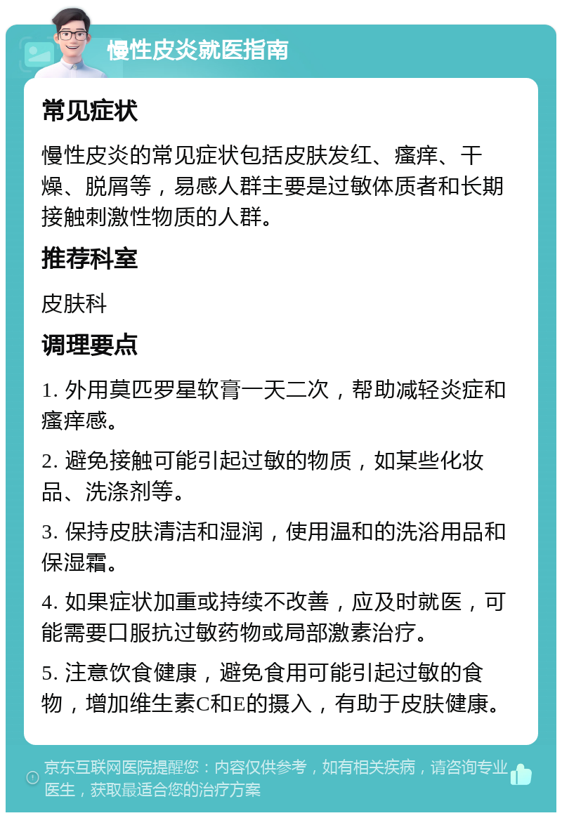 慢性皮炎就医指南 常见症状 慢性皮炎的常见症状包括皮肤发红、瘙痒、干燥、脱屑等，易感人群主要是过敏体质者和长期接触刺激性物质的人群。 推荐科室 皮肤科 调理要点 1. 外用莫匹罗星软膏一天二次，帮助减轻炎症和瘙痒感。 2. 避免接触可能引起过敏的物质，如某些化妆品、洗涤剂等。 3. 保持皮肤清洁和湿润，使用温和的洗浴用品和保湿霜。 4. 如果症状加重或持续不改善，应及时就医，可能需要口服抗过敏药物或局部激素治疗。 5. 注意饮食健康，避免食用可能引起过敏的食物，增加维生素C和E的摄入，有助于皮肤健康。