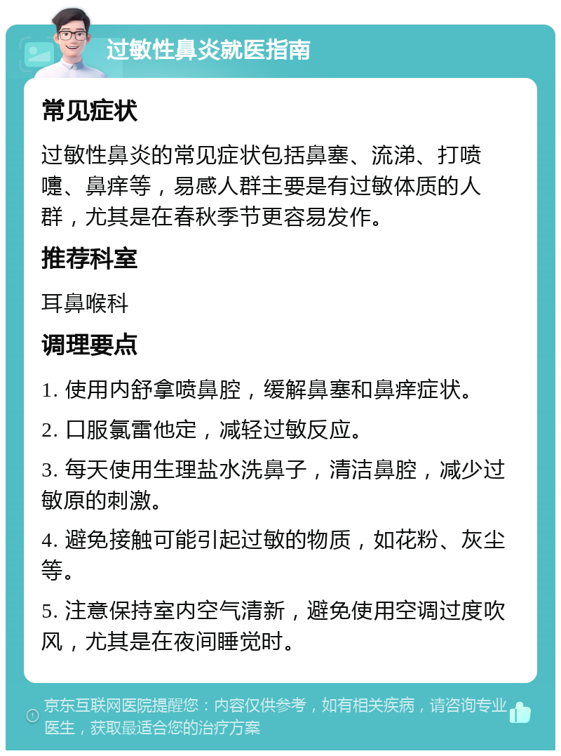 过敏性鼻炎就医指南 常见症状 过敏性鼻炎的常见症状包括鼻塞、流涕、打喷嚏、鼻痒等，易感人群主要是有过敏体质的人群，尤其是在春秋季节更容易发作。 推荐科室 耳鼻喉科 调理要点 1. 使用内舒拿喷鼻腔，缓解鼻塞和鼻痒症状。 2. 口服氯雷他定，减轻过敏反应。 3. 每天使用生理盐水洗鼻子，清洁鼻腔，减少过敏原的刺激。 4. 避免接触可能引起过敏的物质，如花粉、灰尘等。 5. 注意保持室内空气清新，避免使用空调过度吹风，尤其是在夜间睡觉时。