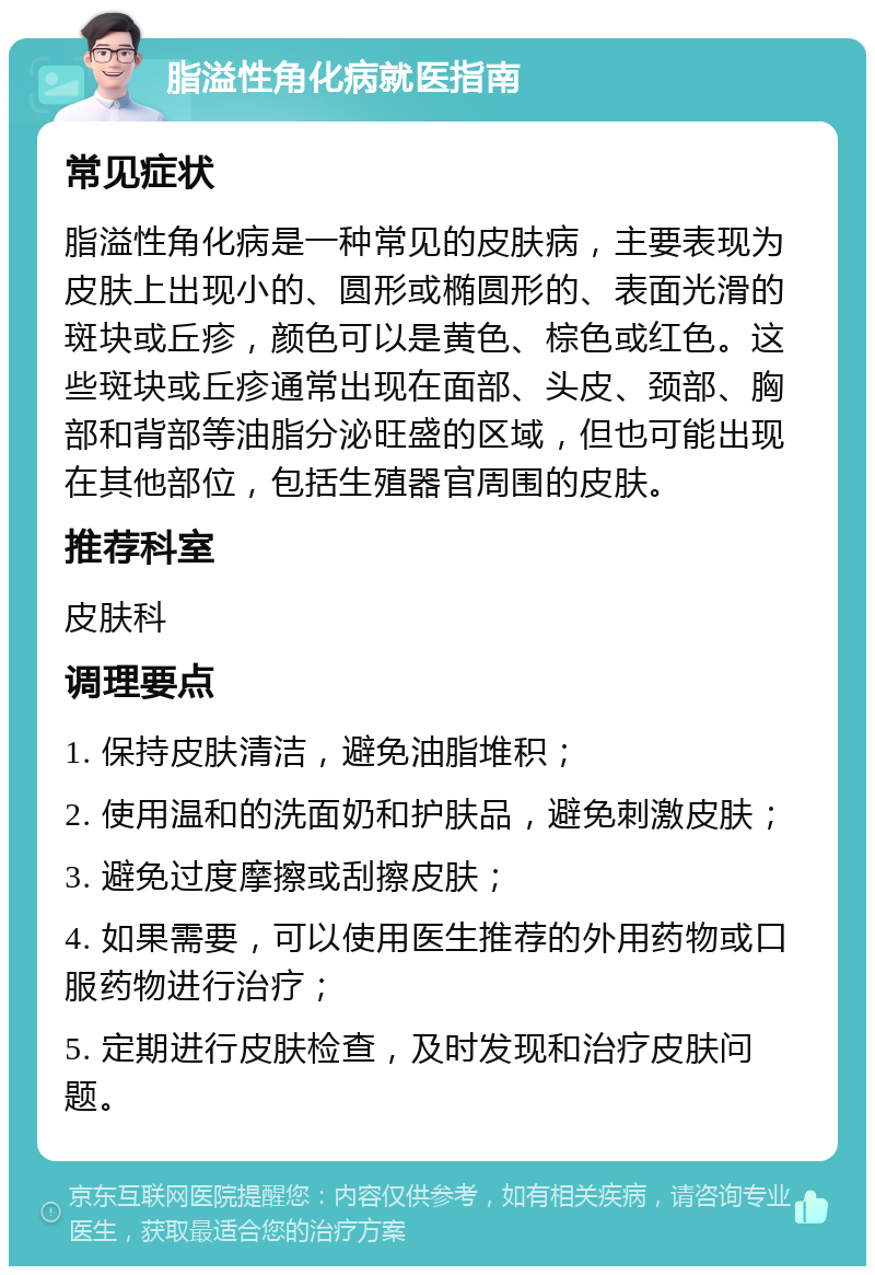 脂溢性角化病就医指南 常见症状 脂溢性角化病是一种常见的皮肤病，主要表现为皮肤上出现小的、圆形或椭圆形的、表面光滑的斑块或丘疹，颜色可以是黄色、棕色或红色。这些斑块或丘疹通常出现在面部、头皮、颈部、胸部和背部等油脂分泌旺盛的区域，但也可能出现在其他部位，包括生殖器官周围的皮肤。 推荐科室 皮肤科 调理要点 1. 保持皮肤清洁，避免油脂堆积； 2. 使用温和的洗面奶和护肤品，避免刺激皮肤； 3. 避免过度摩擦或刮擦皮肤； 4. 如果需要，可以使用医生推荐的外用药物或口服药物进行治疗； 5. 定期进行皮肤检查，及时发现和治疗皮肤问题。