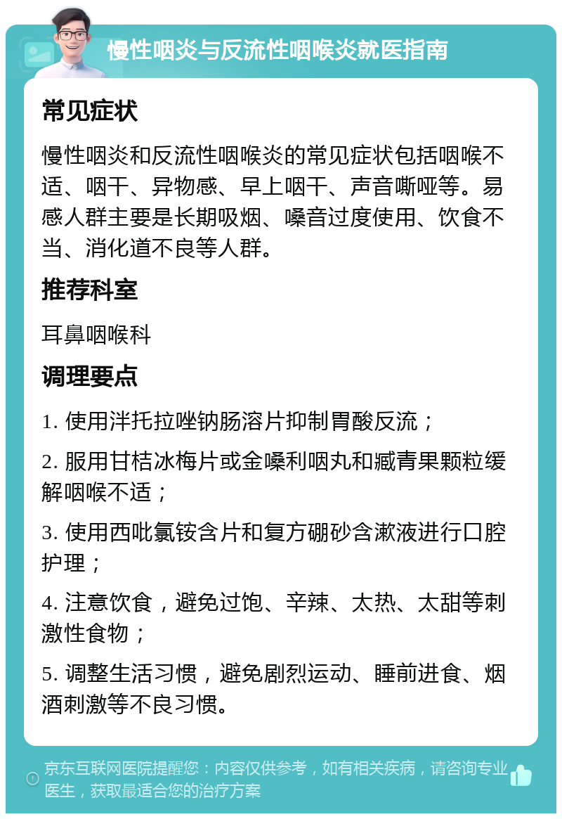 慢性咽炎与反流性咽喉炎就医指南 常见症状 慢性咽炎和反流性咽喉炎的常见症状包括咽喉不适、咽干、异物感、早上咽干、声音嘶哑等。易感人群主要是长期吸烟、嗓音过度使用、饮食不当、消化道不良等人群。 推荐科室 耳鼻咽喉科 调理要点 1. 使用泮托拉唑钠肠溶片抑制胃酸反流； 2. 服用甘桔冰梅片或金嗓利咽丸和臧青果颗粒缓解咽喉不适； 3. 使用西吡氯铵含片和复方硼砂含漱液进行口腔护理； 4. 注意饮食，避免过饱、辛辣、太热、太甜等刺激性食物； 5. 调整生活习惯，避免剧烈运动、睡前进食、烟酒刺激等不良习惯。