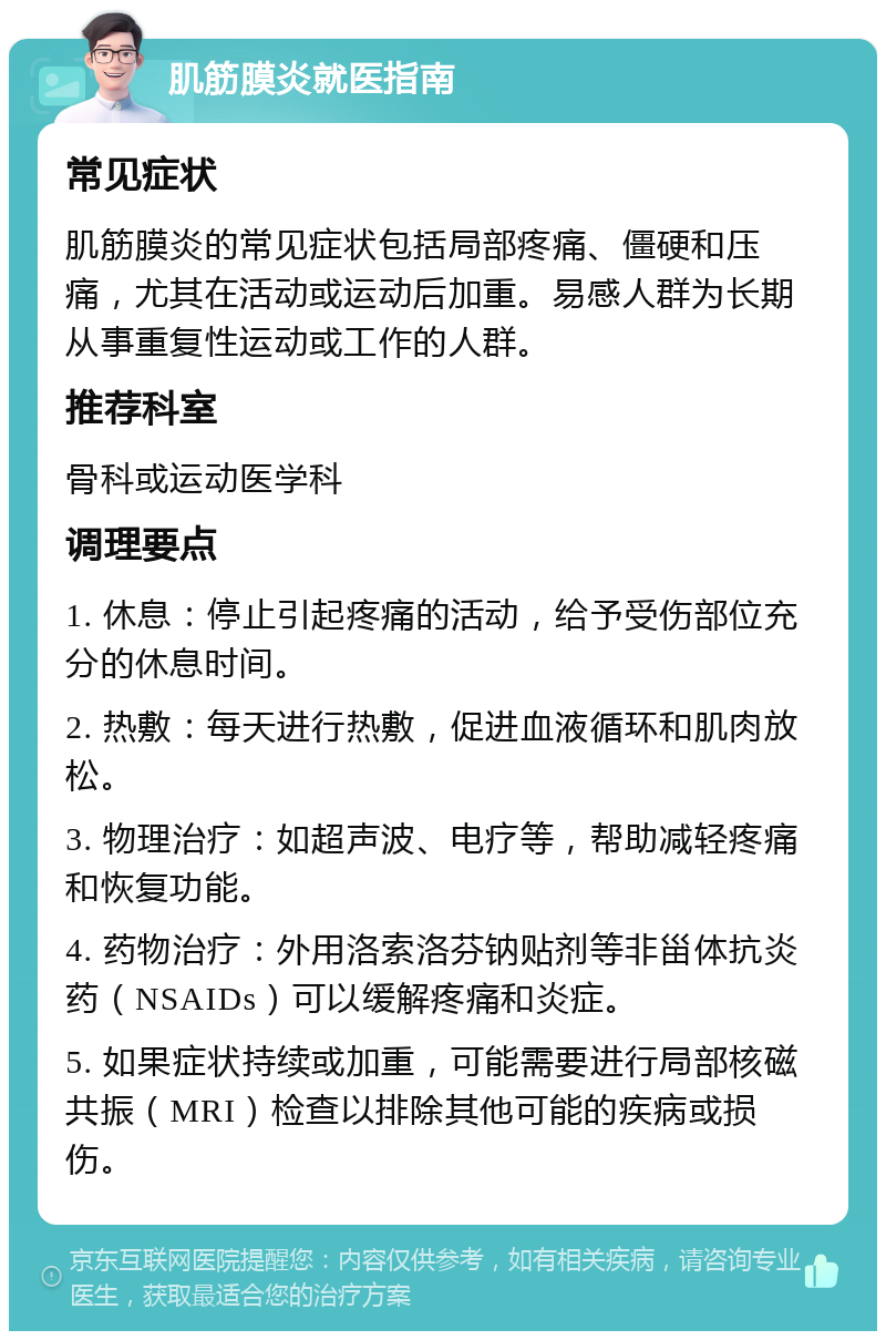 肌筋膜炎就医指南 常见症状 肌筋膜炎的常见症状包括局部疼痛、僵硬和压痛，尤其在活动或运动后加重。易感人群为长期从事重复性运动或工作的人群。 推荐科室 骨科或运动医学科 调理要点 1. 休息：停止引起疼痛的活动，给予受伤部位充分的休息时间。 2. 热敷：每天进行热敷，促进血液循环和肌肉放松。 3. 物理治疗：如超声波、电疗等，帮助减轻疼痛和恢复功能。 4. 药物治疗：外用洛索洛芬钠贴剂等非甾体抗炎药（NSAIDs）可以缓解疼痛和炎症。 5. 如果症状持续或加重，可能需要进行局部核磁共振（MRI）检查以排除其他可能的疾病或损伤。