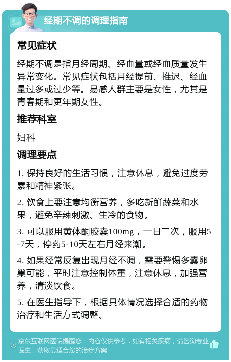 经期不调的调理指南 常见症状 经期不调是指月经周期、经血量或经血质量发生异常变化。常见症状包括月经提前、推迟、经血量过多或过少等。易感人群主要是女性，尤其是青春期和更年期女性。 推荐科室 妇科 调理要点 1. 保持良好的生活习惯，注意休息，避免过度劳累和精神紧张。 2. 饮食上要注意均衡营养，多吃新鲜蔬菜和水果，避免辛辣刺激、生冷的食物。 3. 可以服用黄体酮胶囊100mg，一日二次，服用5-7天，停药5-10天左右月经来潮。 4. 如果经常反复出现月经不调，需要警惕多囊卵巢可能，平时注意控制体重，注意休息，加强营养，清淡饮食。 5. 在医生指导下，根据具体情况选择合适的药物治疗和生活方式调整。