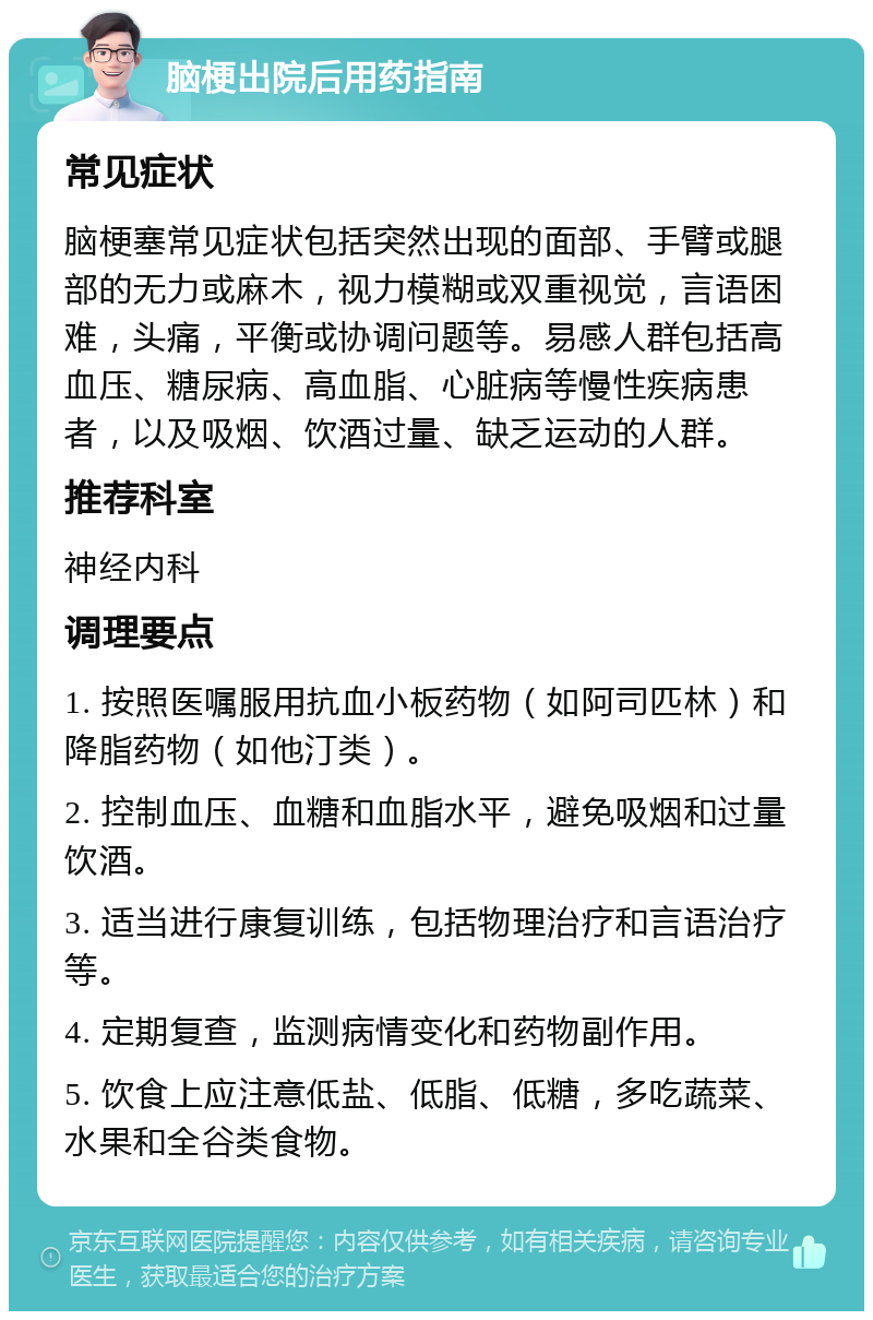 脑梗出院后用药指南 常见症状 脑梗塞常见症状包括突然出现的面部、手臂或腿部的无力或麻木，视力模糊或双重视觉，言语困难，头痛，平衡或协调问题等。易感人群包括高血压、糖尿病、高血脂、心脏病等慢性疾病患者，以及吸烟、饮酒过量、缺乏运动的人群。 推荐科室 神经内科 调理要点 1. 按照医嘱服用抗血小板药物（如阿司匹林）和降脂药物（如他汀类）。 2. 控制血压、血糖和血脂水平，避免吸烟和过量饮酒。 3. 适当进行康复训练，包括物理治疗和言语治疗等。 4. 定期复查，监测病情变化和药物副作用。 5. 饮食上应注意低盐、低脂、低糖，多吃蔬菜、水果和全谷类食物。