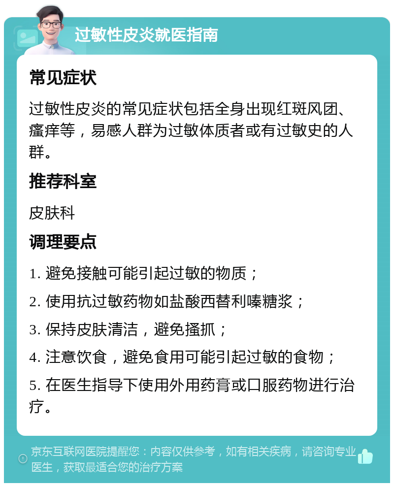 过敏性皮炎就医指南 常见症状 过敏性皮炎的常见症状包括全身出现红斑风团、瘙痒等，易感人群为过敏体质者或有过敏史的人群。 推荐科室 皮肤科 调理要点 1. 避免接触可能引起过敏的物质； 2. 使用抗过敏药物如盐酸西替利嗪糖浆； 3. 保持皮肤清洁，避免搔抓； 4. 注意饮食，避免食用可能引起过敏的食物； 5. 在医生指导下使用外用药膏或口服药物进行治疗。