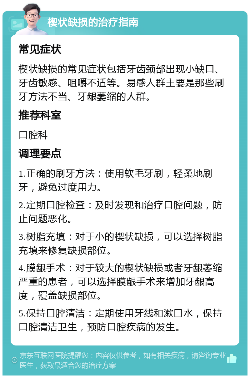 楔状缺损的治疗指南 常见症状 楔状缺损的常见症状包括牙齿颈部出现小缺口、牙齿敏感、咀嚼不适等。易感人群主要是那些刷牙方法不当、牙龈萎缩的人群。 推荐科室 口腔科 调理要点 1.正确的刷牙方法：使用软毛牙刷，轻柔地刷牙，避免过度用力。 2.定期口腔检查：及时发现和治疗口腔问题，防止问题恶化。 3.树脂充填：对于小的楔状缺损，可以选择树脂充填来修复缺损部位。 4.膜龈手术：对于较大的楔状缺损或者牙龈萎缩严重的患者，可以选择膜龈手术来增加牙龈高度，覆盖缺损部位。 5.保持口腔清洁：定期使用牙线和漱口水，保持口腔清洁卫生，预防口腔疾病的发生。