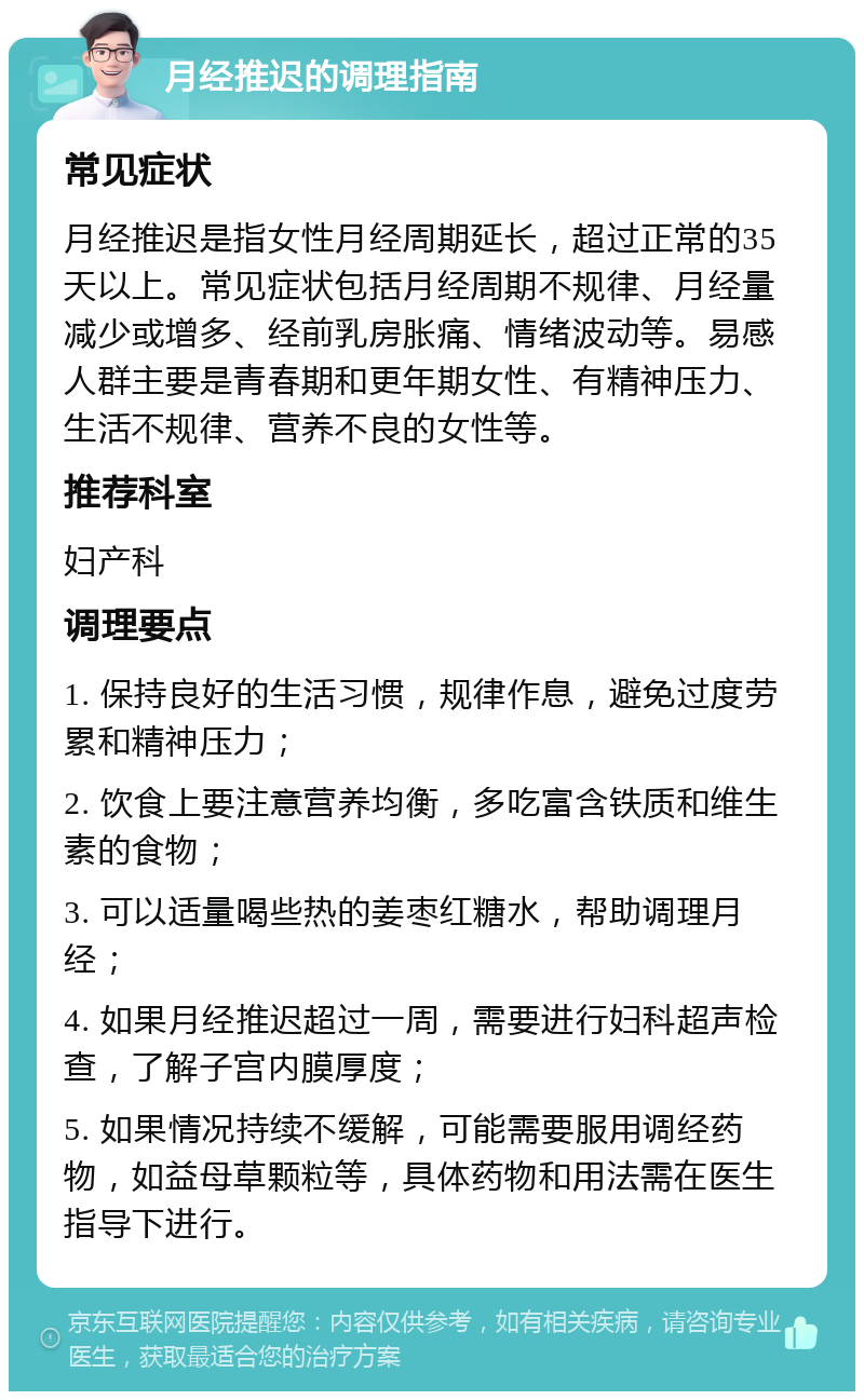 月经推迟的调理指南 常见症状 月经推迟是指女性月经周期延长，超过正常的35天以上。常见症状包括月经周期不规律、月经量减少或增多、经前乳房胀痛、情绪波动等。易感人群主要是青春期和更年期女性、有精神压力、生活不规律、营养不良的女性等。 推荐科室 妇产科 调理要点 1. 保持良好的生活习惯，规律作息，避免过度劳累和精神压力； 2. 饮食上要注意营养均衡，多吃富含铁质和维生素的食物； 3. 可以适量喝些热的姜枣红糖水，帮助调理月经； 4. 如果月经推迟超过一周，需要进行妇科超声检查，了解子宫内膜厚度； 5. 如果情况持续不缓解，可能需要服用调经药物，如益母草颗粒等，具体药物和用法需在医生指导下进行。