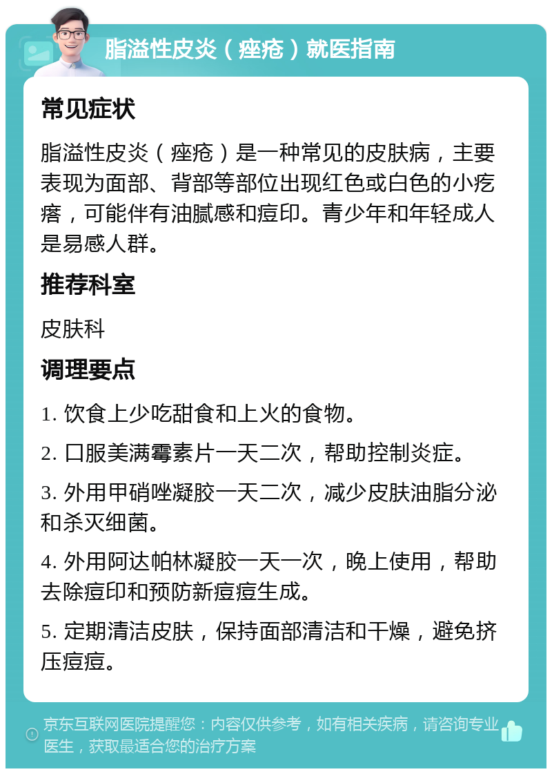 脂溢性皮炎（痤疮）就医指南 常见症状 脂溢性皮炎（痤疮）是一种常见的皮肤病，主要表现为面部、背部等部位出现红色或白色的小疙瘩，可能伴有油腻感和痘印。青少年和年轻成人是易感人群。 推荐科室 皮肤科 调理要点 1. 饮食上少吃甜食和上火的食物。 2. 口服美满霉素片一天二次，帮助控制炎症。 3. 外用甲硝唑凝胶一天二次，减少皮肤油脂分泌和杀灭细菌。 4. 外用阿达帕林凝胶一天一次，晚上使用，帮助去除痘印和预防新痘痘生成。 5. 定期清洁皮肤，保持面部清洁和干燥，避免挤压痘痘。