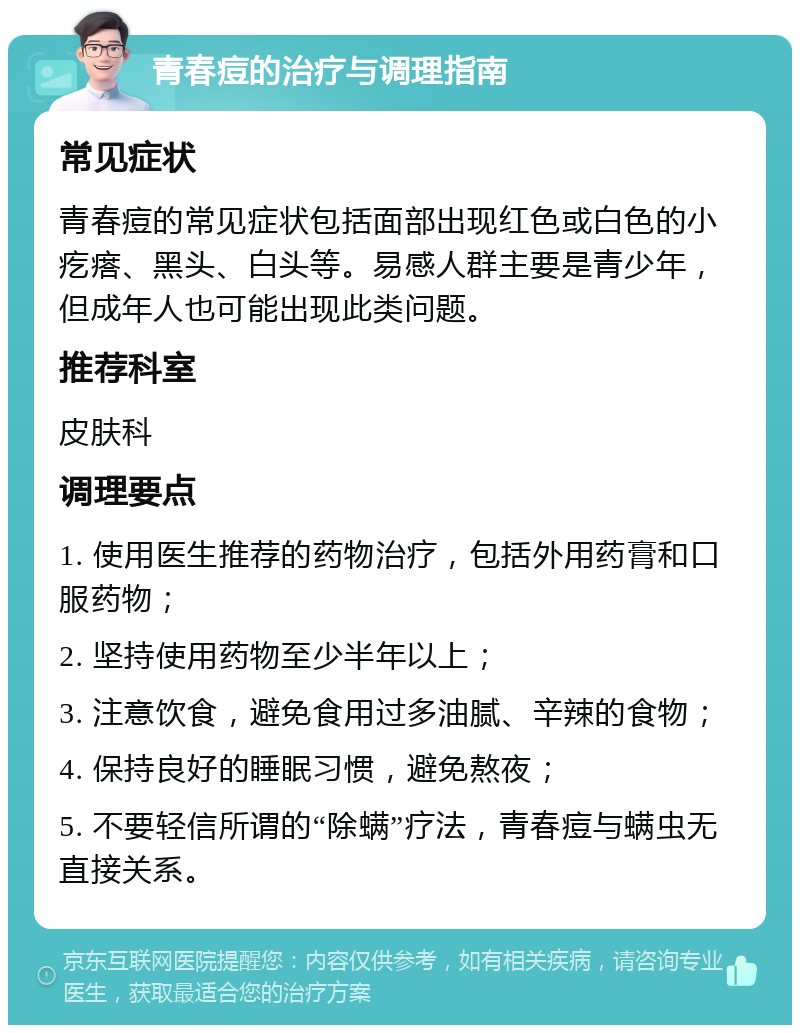 青春痘的治疗与调理指南 常见症状 青春痘的常见症状包括面部出现红色或白色的小疙瘩、黑头、白头等。易感人群主要是青少年，但成年人也可能出现此类问题。 推荐科室 皮肤科 调理要点 1. 使用医生推荐的药物治疗，包括外用药膏和口服药物； 2. 坚持使用药物至少半年以上； 3. 注意饮食，避免食用过多油腻、辛辣的食物； 4. 保持良好的睡眠习惯，避免熬夜； 5. 不要轻信所谓的“除螨”疗法，青春痘与螨虫无直接关系。