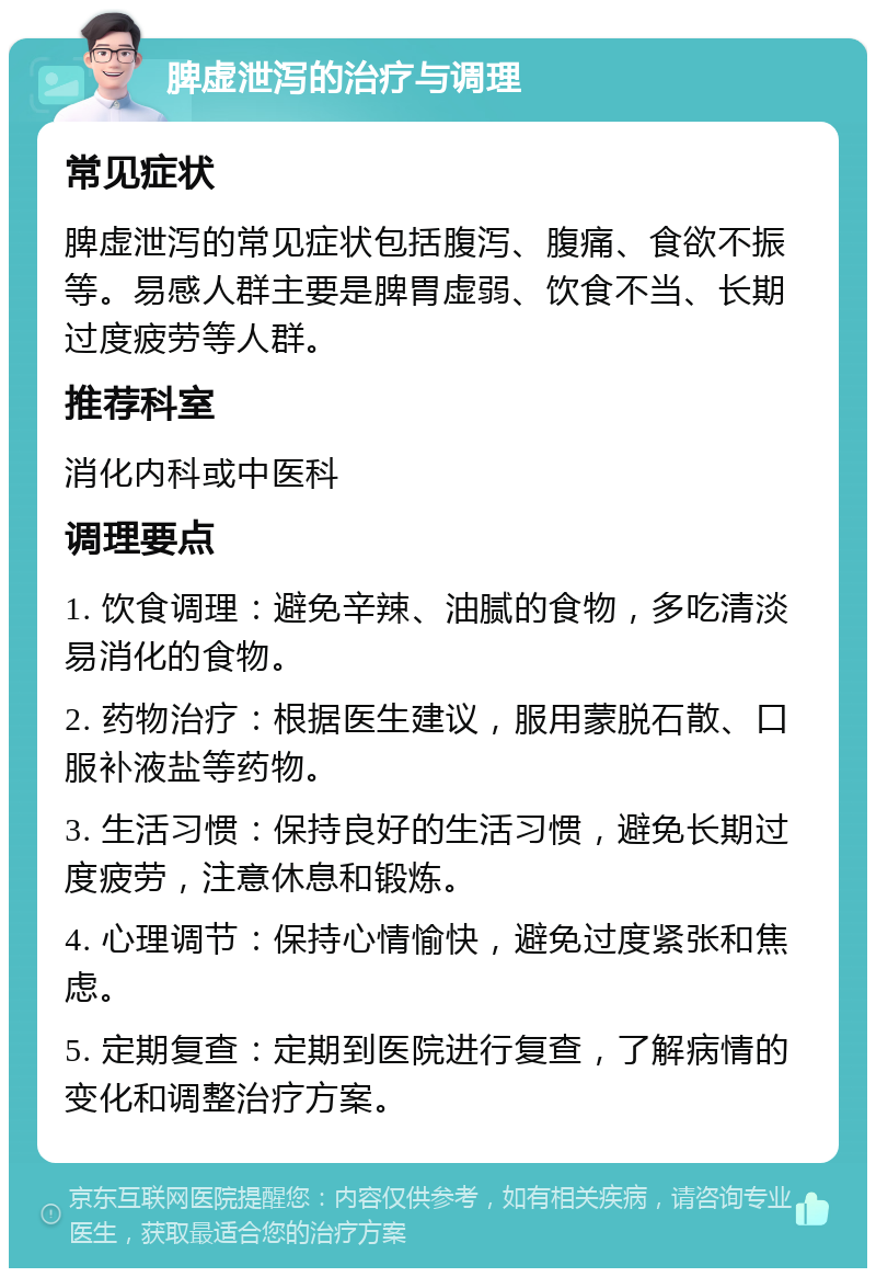 脾虚泄泻的治疗与调理 常见症状 脾虚泄泻的常见症状包括腹泻、腹痛、食欲不振等。易感人群主要是脾胃虚弱、饮食不当、长期过度疲劳等人群。 推荐科室 消化内科或中医科 调理要点 1. 饮食调理：避免辛辣、油腻的食物，多吃清淡易消化的食物。 2. 药物治疗：根据医生建议，服用蒙脱石散、口服补液盐等药物。 3. 生活习惯：保持良好的生活习惯，避免长期过度疲劳，注意休息和锻炼。 4. 心理调节：保持心情愉快，避免过度紧张和焦虑。 5. 定期复查：定期到医院进行复查，了解病情的变化和调整治疗方案。