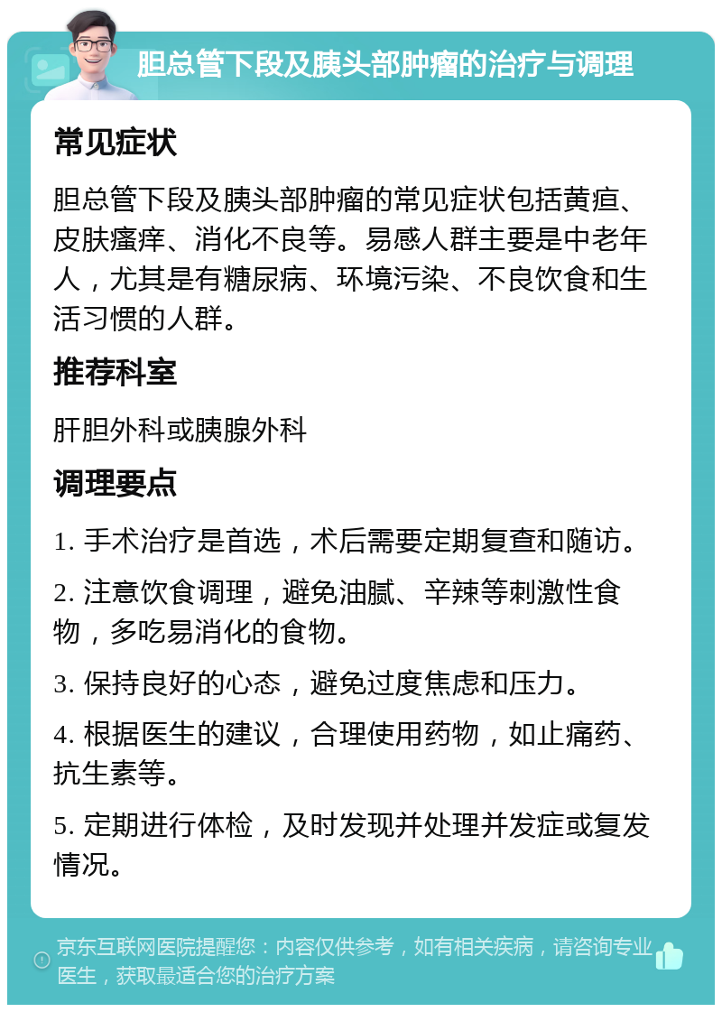 胆总管下段及胰头部肿瘤的治疗与调理 常见症状 胆总管下段及胰头部肿瘤的常见症状包括黄疸、皮肤瘙痒、消化不良等。易感人群主要是中老年人，尤其是有糖尿病、环境污染、不良饮食和生活习惯的人群。 推荐科室 肝胆外科或胰腺外科 调理要点 1. 手术治疗是首选，术后需要定期复查和随访。 2. 注意饮食调理，避免油腻、辛辣等刺激性食物，多吃易消化的食物。 3. 保持良好的心态，避免过度焦虑和压力。 4. 根据医生的建议，合理使用药物，如止痛药、抗生素等。 5. 定期进行体检，及时发现并处理并发症或复发情况。