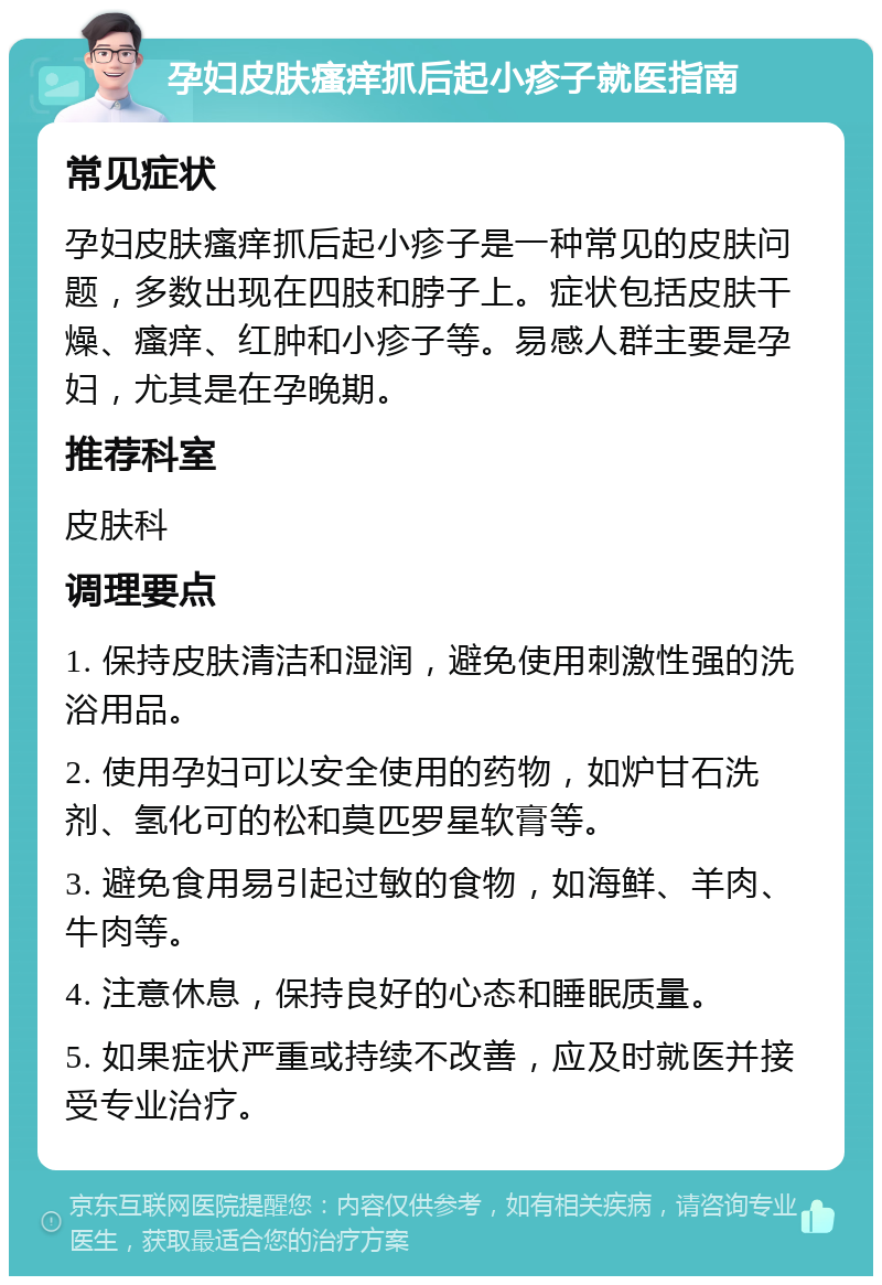 孕妇皮肤瘙痒抓后起小疹子就医指南 常见症状 孕妇皮肤瘙痒抓后起小疹子是一种常见的皮肤问题，多数出现在四肢和脖子上。症状包括皮肤干燥、瘙痒、红肿和小疹子等。易感人群主要是孕妇，尤其是在孕晚期。 推荐科室 皮肤科 调理要点 1. 保持皮肤清洁和湿润，避免使用刺激性强的洗浴用品。 2. 使用孕妇可以安全使用的药物，如炉甘石洗剂、氢化可的松和莫匹罗星软膏等。 3. 避免食用易引起过敏的食物，如海鲜、羊肉、牛肉等。 4. 注意休息，保持良好的心态和睡眠质量。 5. 如果症状严重或持续不改善，应及时就医并接受专业治疗。