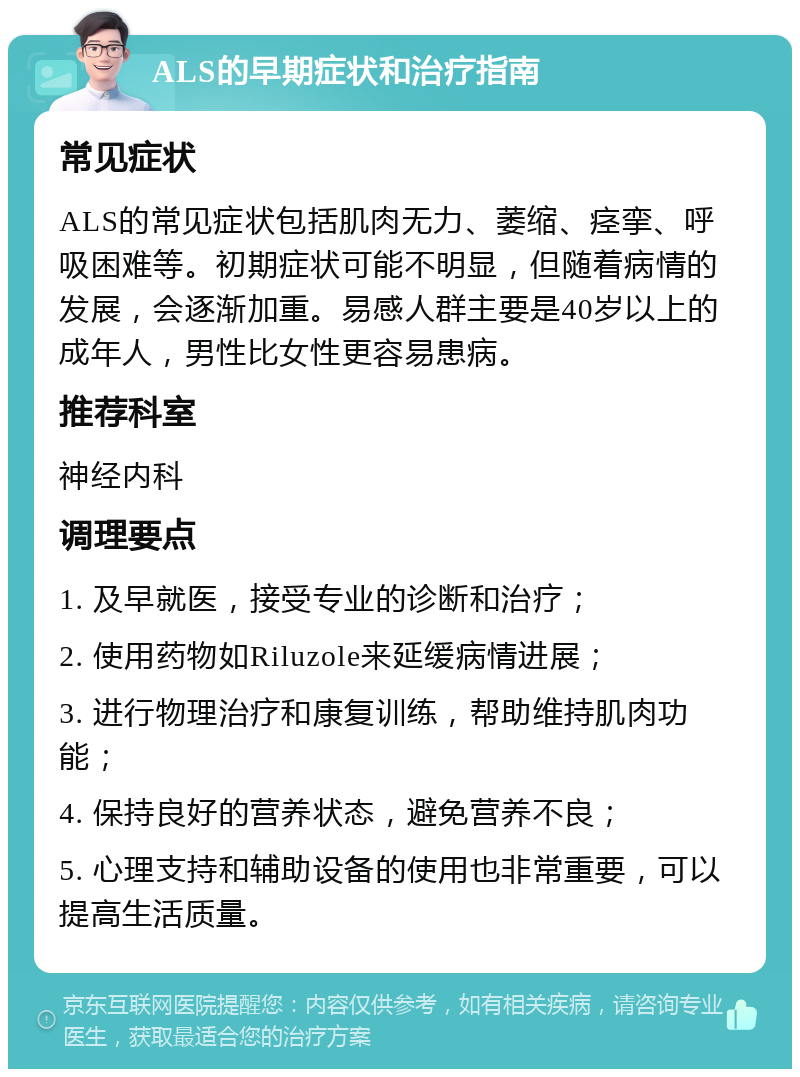 ALS的早期症状和治疗指南 常见症状 ALS的常见症状包括肌肉无力、萎缩、痉挛、呼吸困难等。初期症状可能不明显，但随着病情的发展，会逐渐加重。易感人群主要是40岁以上的成年人，男性比女性更容易患病。 推荐科室 神经内科 调理要点 1. 及早就医，接受专业的诊断和治疗； 2. 使用药物如Riluzole来延缓病情进展； 3. 进行物理治疗和康复训练，帮助维持肌肉功能； 4. 保持良好的营养状态，避免营养不良； 5. 心理支持和辅助设备的使用也非常重要，可以提高生活质量。