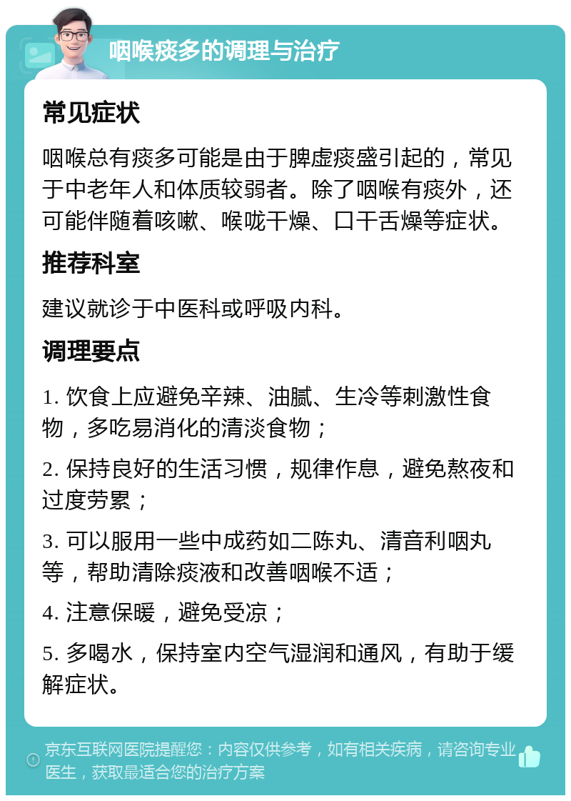 咽喉痰多的调理与治疗 常见症状 咽喉总有痰多可能是由于脾虚痰盛引起的，常见于中老年人和体质较弱者。除了咽喉有痰外，还可能伴随着咳嗽、喉咙干燥、口干舌燥等症状。 推荐科室 建议就诊于中医科或呼吸内科。 调理要点 1. 饮食上应避免辛辣、油腻、生冷等刺激性食物，多吃易消化的清淡食物； 2. 保持良好的生活习惯，规律作息，避免熬夜和过度劳累； 3. 可以服用一些中成药如二陈丸、清音利咽丸等，帮助清除痰液和改善咽喉不适； 4. 注意保暖，避免受凉； 5. 多喝水，保持室内空气湿润和通风，有助于缓解症状。