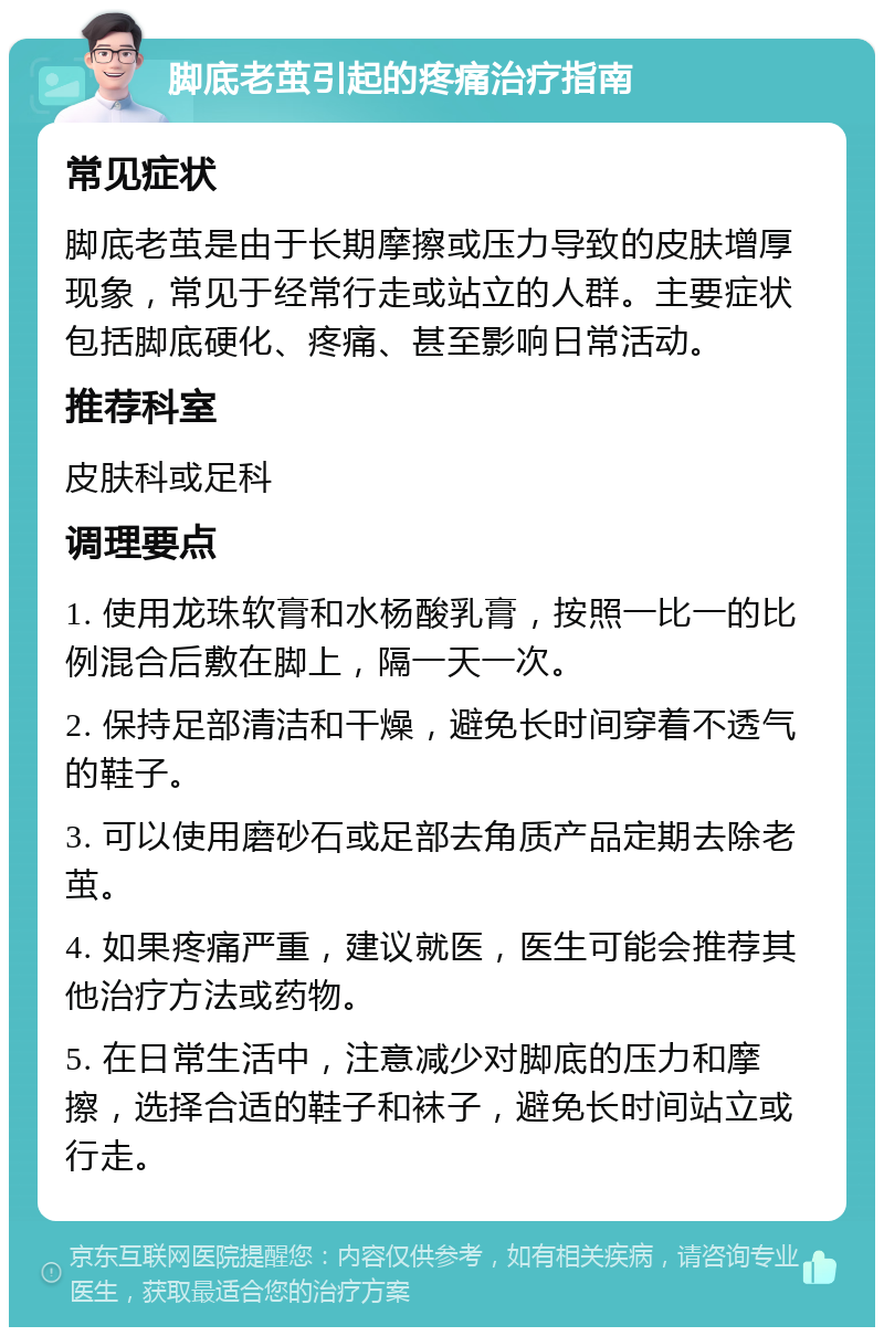 脚底老茧引起的疼痛治疗指南 常见症状 脚底老茧是由于长期摩擦或压力导致的皮肤增厚现象，常见于经常行走或站立的人群。主要症状包括脚底硬化、疼痛、甚至影响日常活动。 推荐科室 皮肤科或足科 调理要点 1. 使用龙珠软膏和水杨酸乳膏，按照一比一的比例混合后敷在脚上，隔一天一次。 2. 保持足部清洁和干燥，避免长时间穿着不透气的鞋子。 3. 可以使用磨砂石或足部去角质产品定期去除老茧。 4. 如果疼痛严重，建议就医，医生可能会推荐其他治疗方法或药物。 5. 在日常生活中，注意减少对脚底的压力和摩擦，选择合适的鞋子和袜子，避免长时间站立或行走。