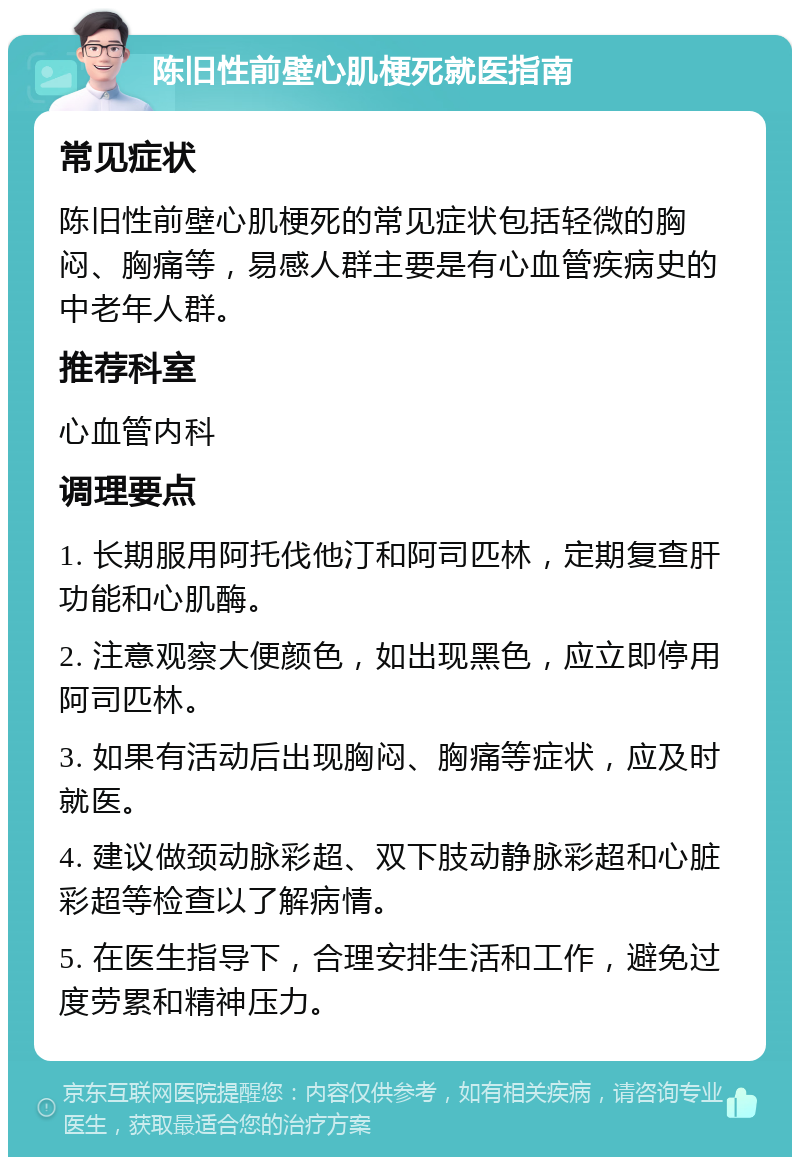 陈旧性前壁心肌梗死就医指南 常见症状 陈旧性前壁心肌梗死的常见症状包括轻微的胸闷、胸痛等，易感人群主要是有心血管疾病史的中老年人群。 推荐科室 心血管内科 调理要点 1. 长期服用阿托伐他汀和阿司匹林，定期复查肝功能和心肌酶。 2. 注意观察大便颜色，如出现黑色，应立即停用阿司匹林。 3. 如果有活动后出现胸闷、胸痛等症状，应及时就医。 4. 建议做颈动脉彩超、双下肢动静脉彩超和心脏彩超等检查以了解病情。 5. 在医生指导下，合理安排生活和工作，避免过度劳累和精神压力。