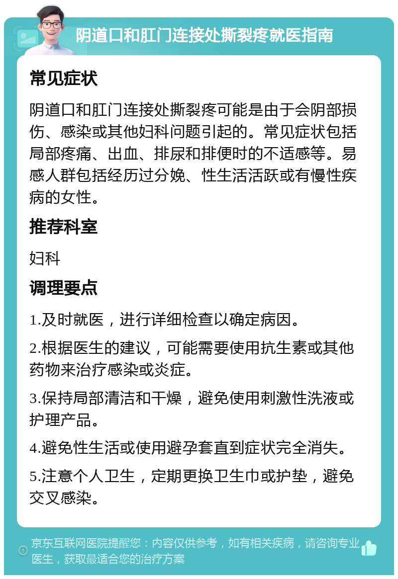 阴道口和肛门连接处撕裂疼就医指南 常见症状 阴道口和肛门连接处撕裂疼可能是由于会阴部损伤、感染或其他妇科问题引起的。常见症状包括局部疼痛、出血、排尿和排便时的不适感等。易感人群包括经历过分娩、性生活活跃或有慢性疾病的女性。 推荐科室 妇科 调理要点 1.及时就医，进行详细检查以确定病因。 2.根据医生的建议，可能需要使用抗生素或其他药物来治疗感染或炎症。 3.保持局部清洁和干燥，避免使用刺激性洗液或护理产品。 4.避免性生活或使用避孕套直到症状完全消失。 5.注意个人卫生，定期更换卫生巾或护垫，避免交叉感染。