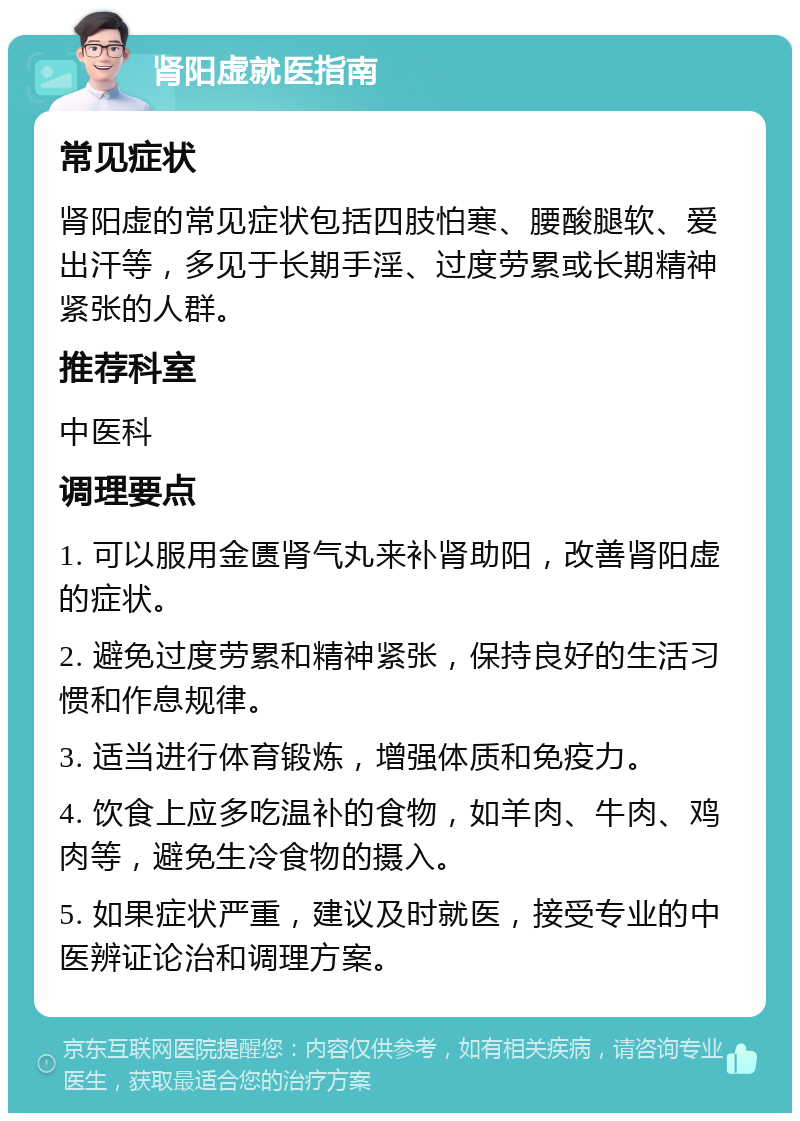 肾阳虚就医指南 常见症状 肾阳虚的常见症状包括四肢怕寒、腰酸腿软、爱出汗等，多见于长期手淫、过度劳累或长期精神紧张的人群。 推荐科室 中医科 调理要点 1. 可以服用金匮肾气丸来补肾助阳，改善肾阳虚的症状。 2. 避免过度劳累和精神紧张，保持良好的生活习惯和作息规律。 3. 适当进行体育锻炼，增强体质和免疫力。 4. 饮食上应多吃温补的食物，如羊肉、牛肉、鸡肉等，避免生冷食物的摄入。 5. 如果症状严重，建议及时就医，接受专业的中医辨证论治和调理方案。