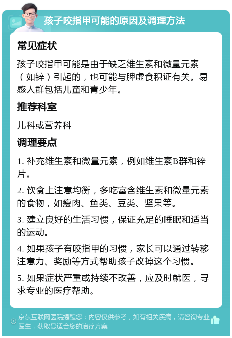 孩子咬指甲可能的原因及调理方法 常见症状 孩子咬指甲可能是由于缺乏维生素和微量元素（如锌）引起的，也可能与脾虚食积证有关。易感人群包括儿童和青少年。 推荐科室 儿科或营养科 调理要点 1. 补充维生素和微量元素，例如维生素B群和锌片。 2. 饮食上注意均衡，多吃富含维生素和微量元素的食物，如瘦肉、鱼类、豆类、坚果等。 3. 建立良好的生活习惯，保证充足的睡眠和适当的运动。 4. 如果孩子有咬指甲的习惯，家长可以通过转移注意力、奖励等方式帮助孩子改掉这个习惯。 5. 如果症状严重或持续不改善，应及时就医，寻求专业的医疗帮助。