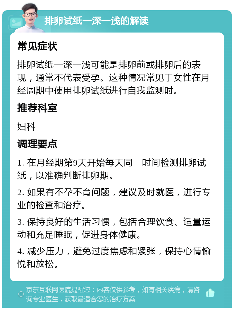 排卵试纸一深一浅的解读 常见症状 排卵试纸一深一浅可能是排卵前或排卵后的表现，通常不代表受孕。这种情况常见于女性在月经周期中使用排卵试纸进行自我监测时。 推荐科室 妇科 调理要点 1. 在月经期第9天开始每天同一时间检测排卵试纸，以准确判断排卵期。 2. 如果有不孕不育问题，建议及时就医，进行专业的检查和治疗。 3. 保持良好的生活习惯，包括合理饮食、适量运动和充足睡眠，促进身体健康。 4. 减少压力，避免过度焦虑和紧张，保持心情愉悦和放松。