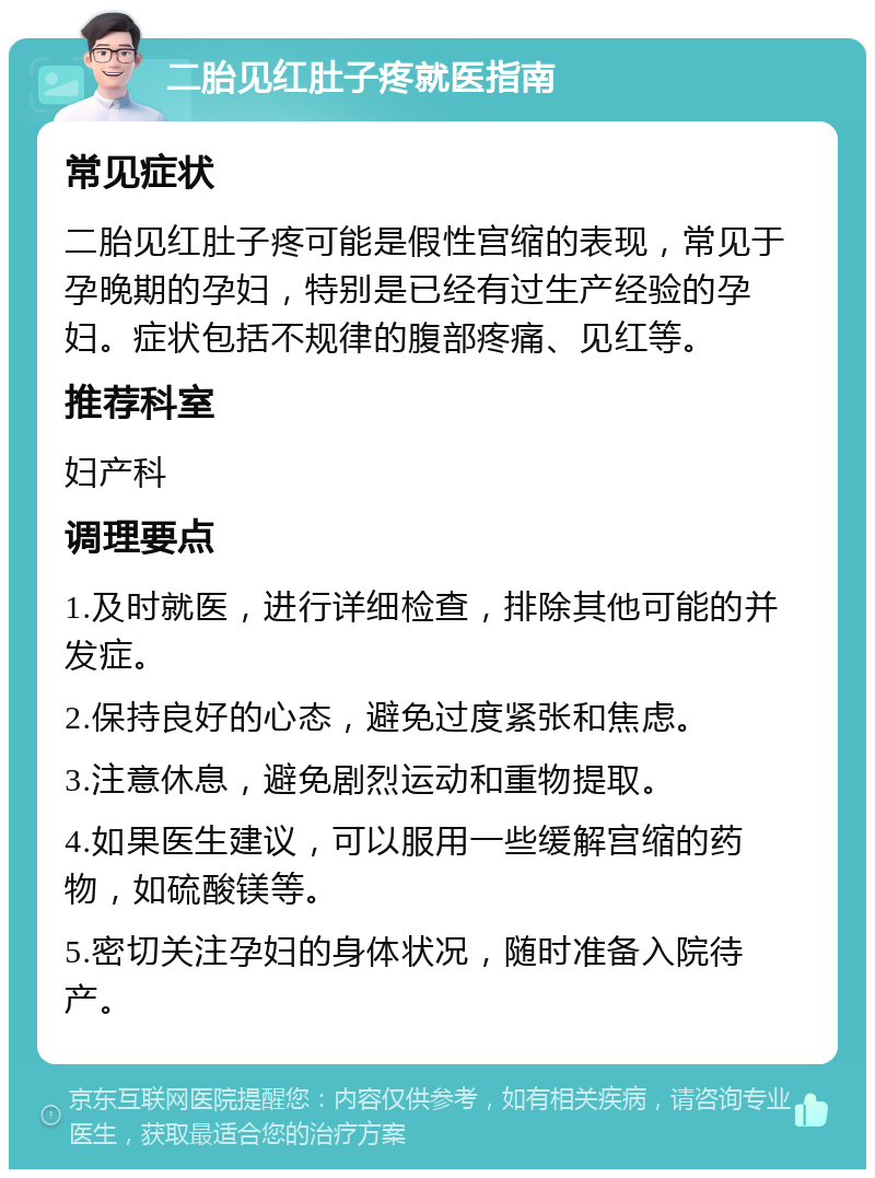 二胎见红肚子疼就医指南 常见症状 二胎见红肚子疼可能是假性宫缩的表现，常见于孕晚期的孕妇，特别是已经有过生产经验的孕妇。症状包括不规律的腹部疼痛、见红等。 推荐科室 妇产科 调理要点 1.及时就医，进行详细检查，排除其他可能的并发症。 2.保持良好的心态，避免过度紧张和焦虑。 3.注意休息，避免剧烈运动和重物提取。 4.如果医生建议，可以服用一些缓解宫缩的药物，如硫酸镁等。 5.密切关注孕妇的身体状况，随时准备入院待产。