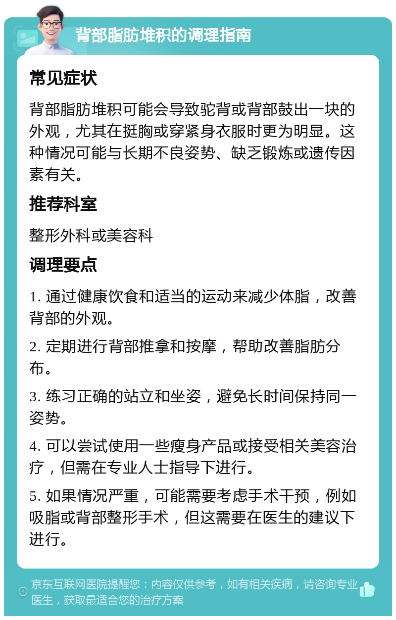 背部脂肪堆积的调理指南 常见症状 背部脂肪堆积可能会导致驼背或背部鼓出一块的外观，尤其在挺胸或穿紧身衣服时更为明显。这种情况可能与长期不良姿势、缺乏锻炼或遗传因素有关。 推荐科室 整形外科或美容科 调理要点 1. 通过健康饮食和适当的运动来减少体脂，改善背部的外观。 2. 定期进行背部推拿和按摩，帮助改善脂肪分布。 3. 练习正确的站立和坐姿，避免长时间保持同一姿势。 4. 可以尝试使用一些瘦身产品或接受相关美容治疗，但需在专业人士指导下进行。 5. 如果情况严重，可能需要考虑手术干预，例如吸脂或背部整形手术，但这需要在医生的建议下进行。