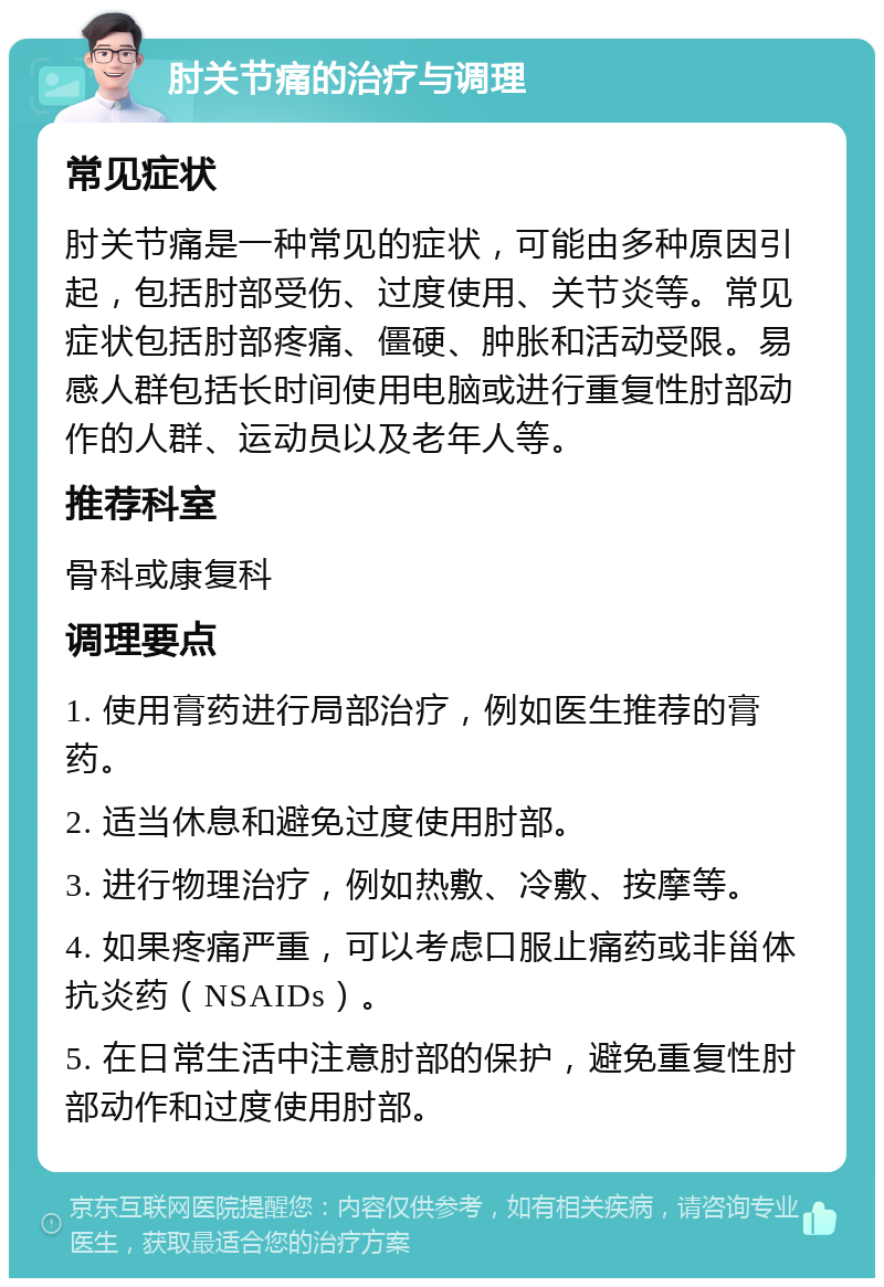 肘关节痛的治疗与调理 常见症状 肘关节痛是一种常见的症状，可能由多种原因引起，包括肘部受伤、过度使用、关节炎等。常见症状包括肘部疼痛、僵硬、肿胀和活动受限。易感人群包括长时间使用电脑或进行重复性肘部动作的人群、运动员以及老年人等。 推荐科室 骨科或康复科 调理要点 1. 使用膏药进行局部治疗，例如医生推荐的膏药。 2. 适当休息和避免过度使用肘部。 3. 进行物理治疗，例如热敷、冷敷、按摩等。 4. 如果疼痛严重，可以考虑口服止痛药或非甾体抗炎药（NSAIDs）。 5. 在日常生活中注意肘部的保护，避免重复性肘部动作和过度使用肘部。