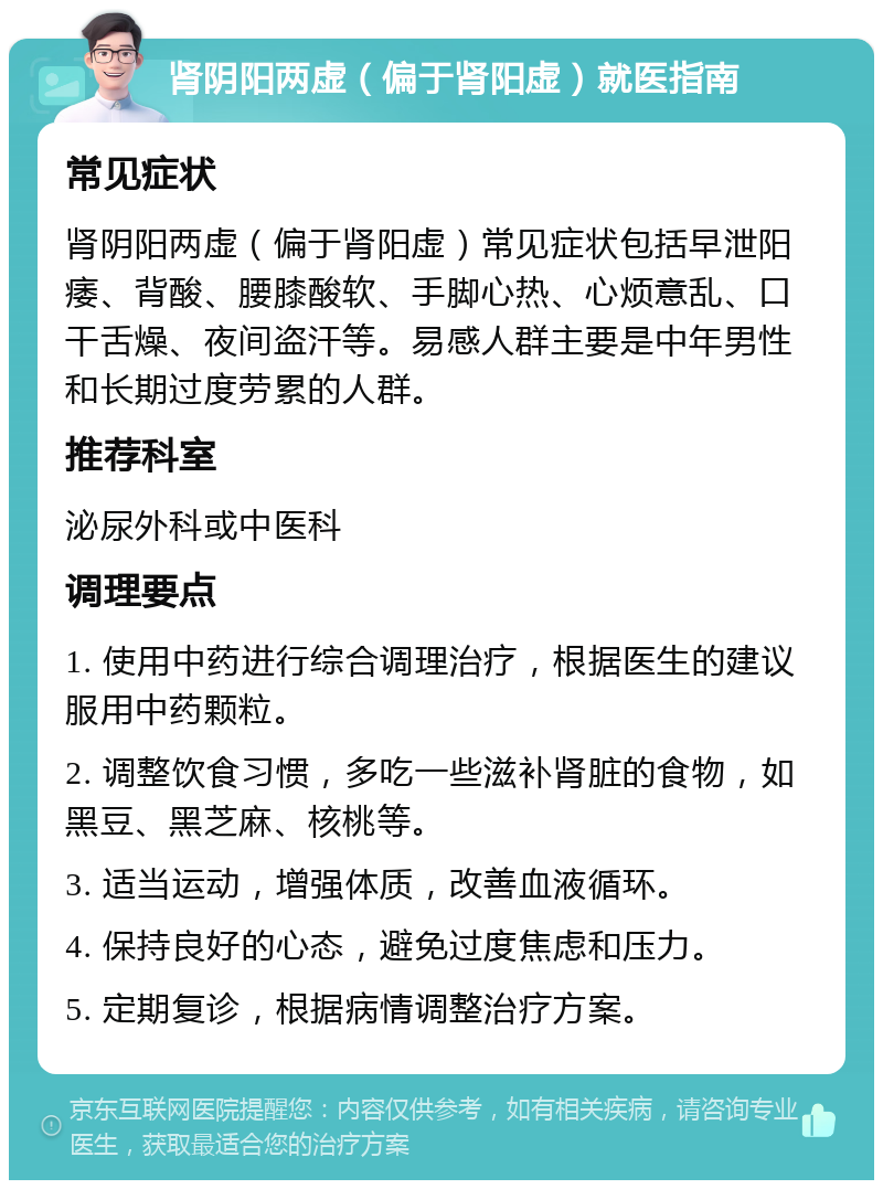 肾阴阳两虚（偏于肾阳虚）就医指南 常见症状 肾阴阳两虚（偏于肾阳虚）常见症状包括早泄阳痿、背酸、腰膝酸软、手脚心热、心烦意乱、口干舌燥、夜间盗汗等。易感人群主要是中年男性和长期过度劳累的人群。 推荐科室 泌尿外科或中医科 调理要点 1. 使用中药进行综合调理治疗，根据医生的建议服用中药颗粒。 2. 调整饮食习惯，多吃一些滋补肾脏的食物，如黑豆、黑芝麻、核桃等。 3. 适当运动，增强体质，改善血液循环。 4. 保持良好的心态，避免过度焦虑和压力。 5. 定期复诊，根据病情调整治疗方案。