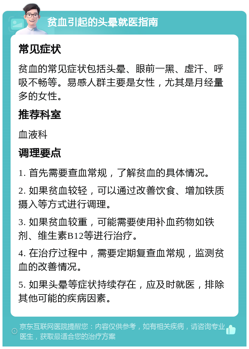 贫血引起的头晕就医指南 常见症状 贫血的常见症状包括头晕、眼前一黑、虚汗、呼吸不畅等。易感人群主要是女性，尤其是月经量多的女性。 推荐科室 血液科 调理要点 1. 首先需要查血常规，了解贫血的具体情况。 2. 如果贫血较轻，可以通过改善饮食、增加铁质摄入等方式进行调理。 3. 如果贫血较重，可能需要使用补血药物如铁剂、维生素B12等进行治疗。 4. 在治疗过程中，需要定期复查血常规，监测贫血的改善情况。 5. 如果头晕等症状持续存在，应及时就医，排除其他可能的疾病因素。