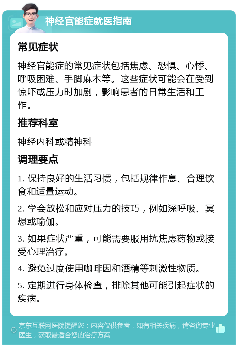 神经官能症就医指南 常见症状 神经官能症的常见症状包括焦虑、恐惧、心悸、呼吸困难、手脚麻木等。这些症状可能会在受到惊吓或压力时加剧，影响患者的日常生活和工作。 推荐科室 神经内科或精神科 调理要点 1. 保持良好的生活习惯，包括规律作息、合理饮食和适量运动。 2. 学会放松和应对压力的技巧，例如深呼吸、冥想或瑜伽。 3. 如果症状严重，可能需要服用抗焦虑药物或接受心理治疗。 4. 避免过度使用咖啡因和酒精等刺激性物质。 5. 定期进行身体检查，排除其他可能引起症状的疾病。