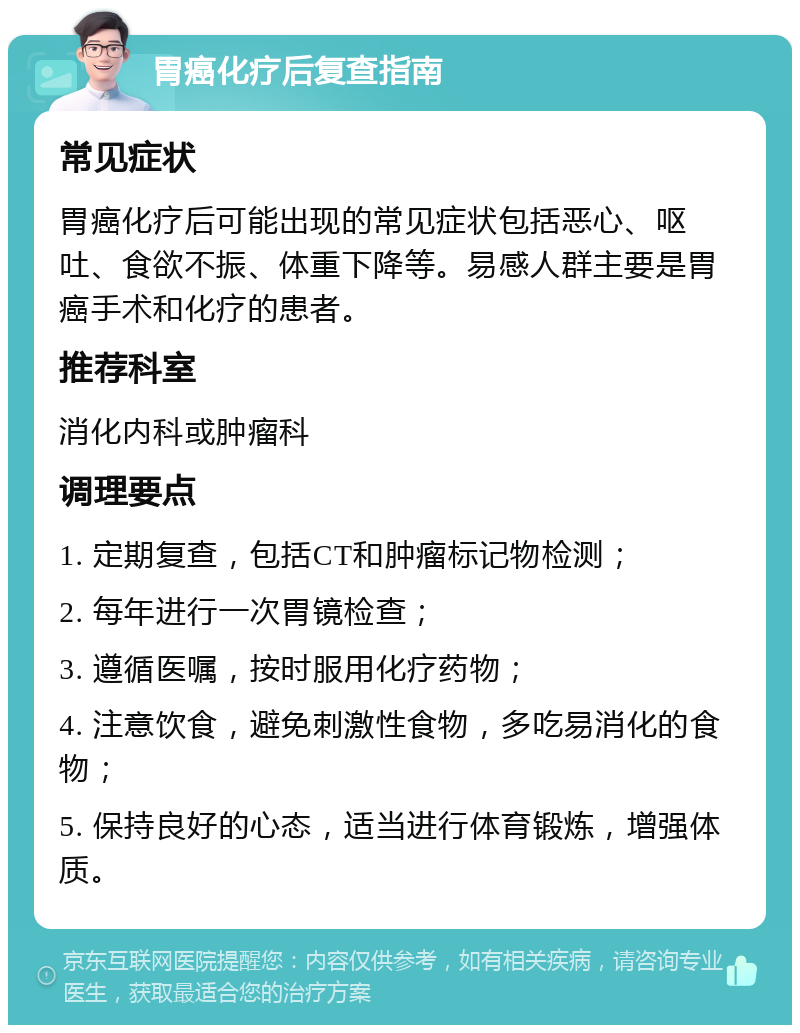 胃癌化疗后复查指南 常见症状 胃癌化疗后可能出现的常见症状包括恶心、呕吐、食欲不振、体重下降等。易感人群主要是胃癌手术和化疗的患者。 推荐科室 消化内科或肿瘤科 调理要点 1. 定期复查，包括CT和肿瘤标记物检测； 2. 每年进行一次胃镜检查； 3. 遵循医嘱，按时服用化疗药物； 4. 注意饮食，避免刺激性食物，多吃易消化的食物； 5. 保持良好的心态，适当进行体育锻炼，增强体质。