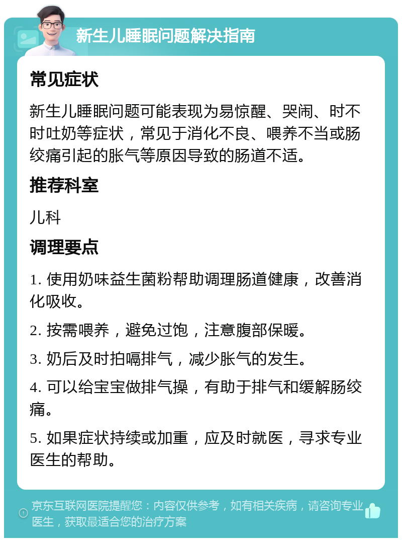 新生儿睡眠问题解决指南 常见症状 新生儿睡眠问题可能表现为易惊醒、哭闹、时不时吐奶等症状，常见于消化不良、喂养不当或肠绞痛引起的胀气等原因导致的肠道不适。 推荐科室 儿科 调理要点 1. 使用奶味益生菌粉帮助调理肠道健康，改善消化吸收。 2. 按需喂养，避免过饱，注意腹部保暖。 3. 奶后及时拍嗝排气，减少胀气的发生。 4. 可以给宝宝做排气操，有助于排气和缓解肠绞痛。 5. 如果症状持续或加重，应及时就医，寻求专业医生的帮助。