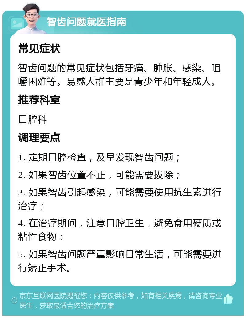 智齿问题就医指南 常见症状 智齿问题的常见症状包括牙痛、肿胀、感染、咀嚼困难等。易感人群主要是青少年和年轻成人。 推荐科室 口腔科 调理要点 1. 定期口腔检查，及早发现智齿问题； 2. 如果智齿位置不正，可能需要拔除； 3. 如果智齿引起感染，可能需要使用抗生素进行治疗； 4. 在治疗期间，注意口腔卫生，避免食用硬质或粘性食物； 5. 如果智齿问题严重影响日常生活，可能需要进行矫正手术。