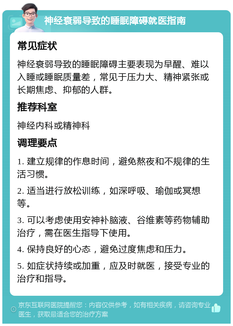 神经衰弱导致的睡眠障碍就医指南 常见症状 神经衰弱导致的睡眠障碍主要表现为早醒、难以入睡或睡眠质量差，常见于压力大、精神紧张或长期焦虑、抑郁的人群。 推荐科室 神经内科或精神科 调理要点 1. 建立规律的作息时间，避免熬夜和不规律的生活习惯。 2. 适当进行放松训练，如深呼吸、瑜伽或冥想等。 3. 可以考虑使用安神补脑液、谷维素等药物辅助治疗，需在医生指导下使用。 4. 保持良好的心态，避免过度焦虑和压力。 5. 如症状持续或加重，应及时就医，接受专业的治疗和指导。