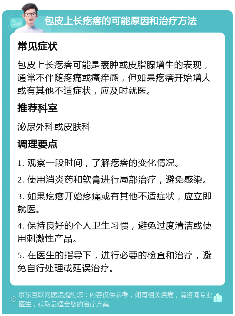 包皮上长疙瘩的可能原因和治疗方法 常见症状 包皮上长疙瘩可能是囊肿或皮脂腺增生的表现，通常不伴随疼痛或瘙痒感，但如果疙瘩开始增大或有其他不适症状，应及时就医。 推荐科室 泌尿外科或皮肤科 调理要点 1. 观察一段时间，了解疙瘩的变化情况。 2. 使用消炎药和软膏进行局部治疗，避免感染。 3. 如果疙瘩开始疼痛或有其他不适症状，应立即就医。 4. 保持良好的个人卫生习惯，避免过度清洁或使用刺激性产品。 5. 在医生的指导下，进行必要的检查和治疗，避免自行处理或延误治疗。