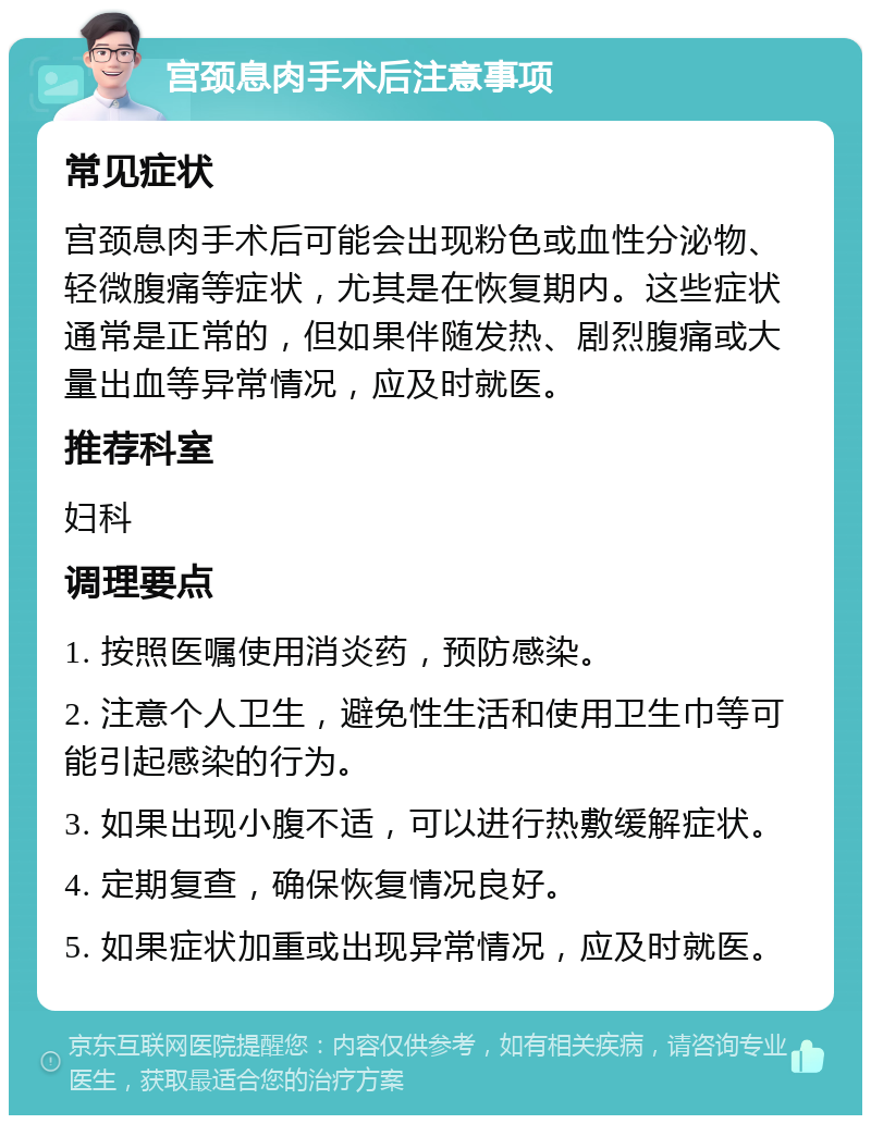 宫颈息肉手术后注意事项 常见症状 宫颈息肉手术后可能会出现粉色或血性分泌物、轻微腹痛等症状，尤其是在恢复期内。这些症状通常是正常的，但如果伴随发热、剧烈腹痛或大量出血等异常情况，应及时就医。 推荐科室 妇科 调理要点 1. 按照医嘱使用消炎药，预防感染。 2. 注意个人卫生，避免性生活和使用卫生巾等可能引起感染的行为。 3. 如果出现小腹不适，可以进行热敷缓解症状。 4. 定期复查，确保恢复情况良好。 5. 如果症状加重或出现异常情况，应及时就医。