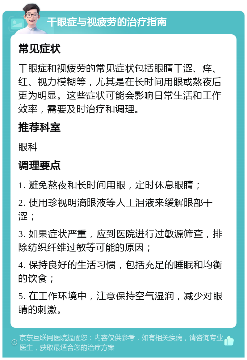 干眼症与视疲劳的治疗指南 常见症状 干眼症和视疲劳的常见症状包括眼睛干涩、痒、红、视力模糊等，尤其是在长时间用眼或熬夜后更为明显。这些症状可能会影响日常生活和工作效率，需要及时治疗和调理。 推荐科室 眼科 调理要点 1. 避免熬夜和长时间用眼，定时休息眼睛； 2. 使用珍视明滴眼液等人工泪液来缓解眼部干涩； 3. 如果症状严重，应到医院进行过敏源筛查，排除纺织纤维过敏等可能的原因； 4. 保持良好的生活习惯，包括充足的睡眠和均衡的饮食； 5. 在工作环境中，注意保持空气湿润，减少对眼睛的刺激。