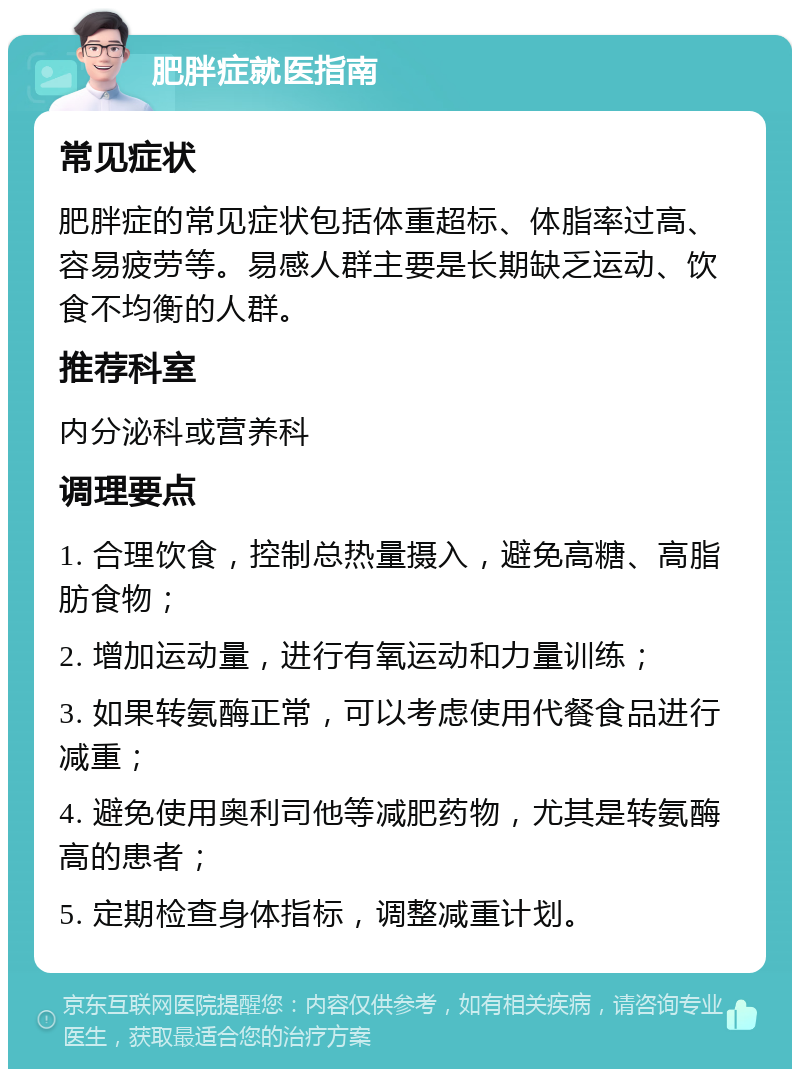 肥胖症就医指南 常见症状 肥胖症的常见症状包括体重超标、体脂率过高、容易疲劳等。易感人群主要是长期缺乏运动、饮食不均衡的人群。 推荐科室 内分泌科或营养科 调理要点 1. 合理饮食，控制总热量摄入，避免高糖、高脂肪食物； 2. 增加运动量，进行有氧运动和力量训练； 3. 如果转氨酶正常，可以考虑使用代餐食品进行减重； 4. 避免使用奥利司他等减肥药物，尤其是转氨酶高的患者； 5. 定期检查身体指标，调整减重计划。