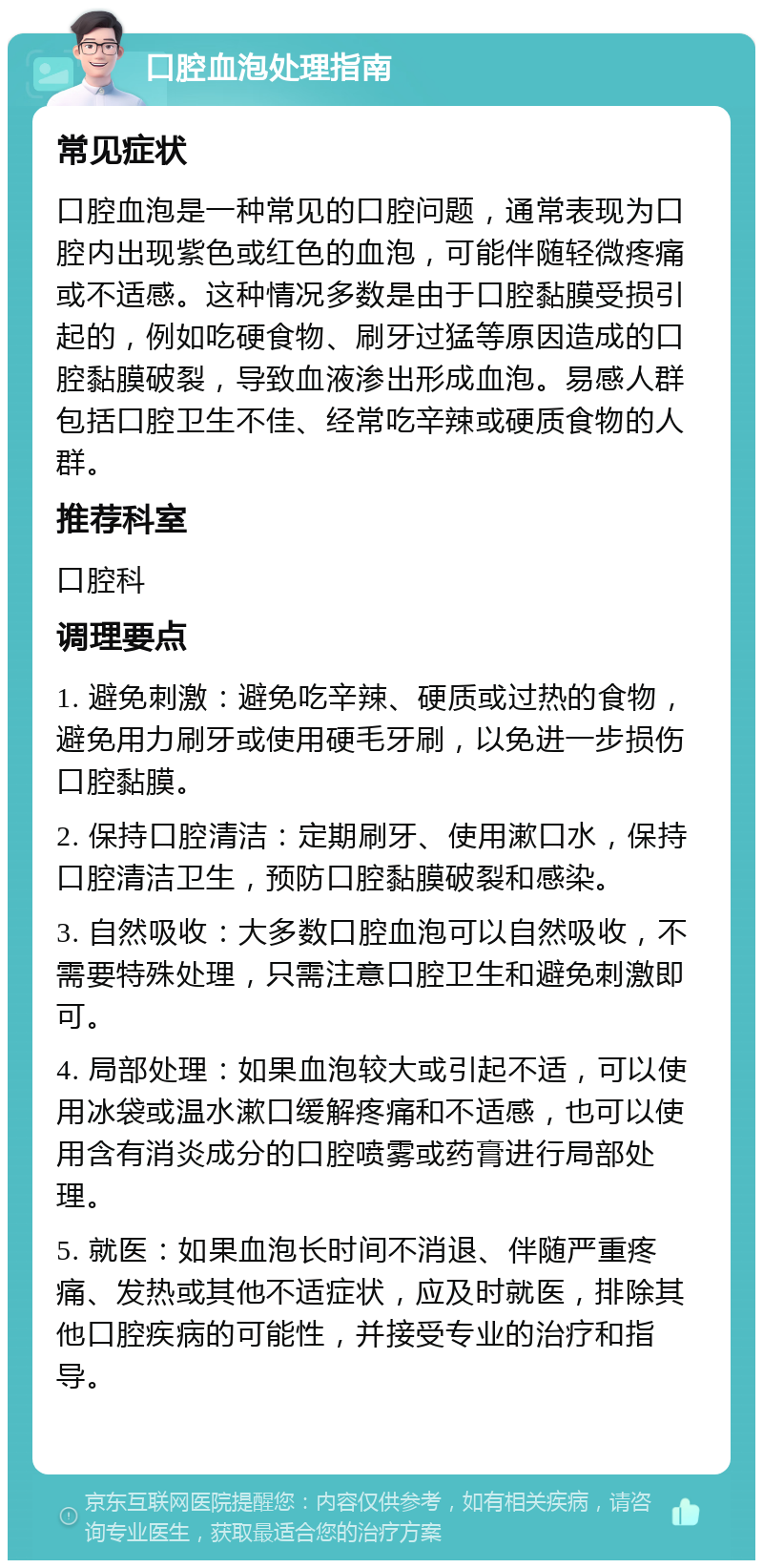 口腔血泡处理指南 常见症状 口腔血泡是一种常见的口腔问题，通常表现为口腔内出现紫色或红色的血泡，可能伴随轻微疼痛或不适感。这种情况多数是由于口腔黏膜受损引起的，例如吃硬食物、刷牙过猛等原因造成的口腔黏膜破裂，导致血液渗出形成血泡。易感人群包括口腔卫生不佳、经常吃辛辣或硬质食物的人群。 推荐科室 口腔科 调理要点 1. 避免刺激：避免吃辛辣、硬质或过热的食物，避免用力刷牙或使用硬毛牙刷，以免进一步损伤口腔黏膜。 2. 保持口腔清洁：定期刷牙、使用漱口水，保持口腔清洁卫生，预防口腔黏膜破裂和感染。 3. 自然吸收：大多数口腔血泡可以自然吸收，不需要特殊处理，只需注意口腔卫生和避免刺激即可。 4. 局部处理：如果血泡较大或引起不适，可以使用冰袋或温水漱口缓解疼痛和不适感，也可以使用含有消炎成分的口腔喷雾或药膏进行局部处理。 5. 就医：如果血泡长时间不消退、伴随严重疼痛、发热或其他不适症状，应及时就医，排除其他口腔疾病的可能性，并接受专业的治疗和指导。