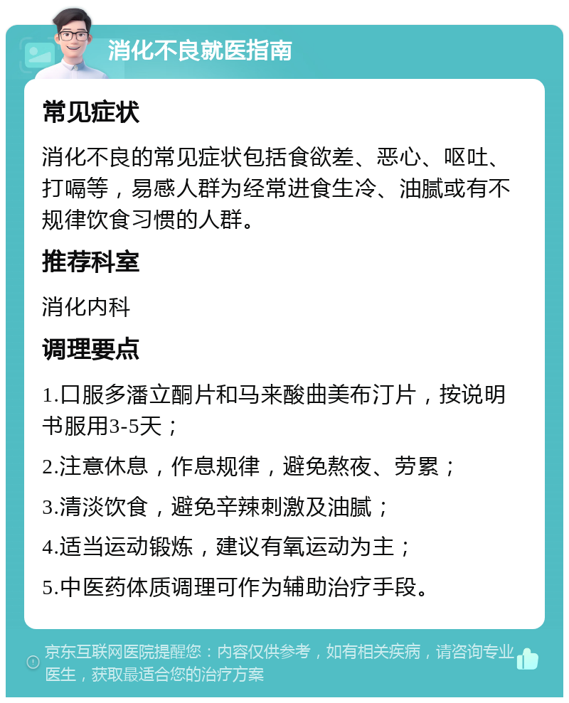 消化不良就医指南 常见症状 消化不良的常见症状包括食欲差、恶心、呕吐、打嗝等，易感人群为经常进食生冷、油腻或有不规律饮食习惯的人群。 推荐科室 消化内科 调理要点 1.口服多潘立酮片和马来酸曲美布汀片，按说明书服用3-5天； 2.注意休息，作息规律，避免熬夜、劳累； 3.清淡饮食，避免辛辣刺激及油腻； 4.适当运动锻炼，建议有氧运动为主； 5.中医药体质调理可作为辅助治疗手段。