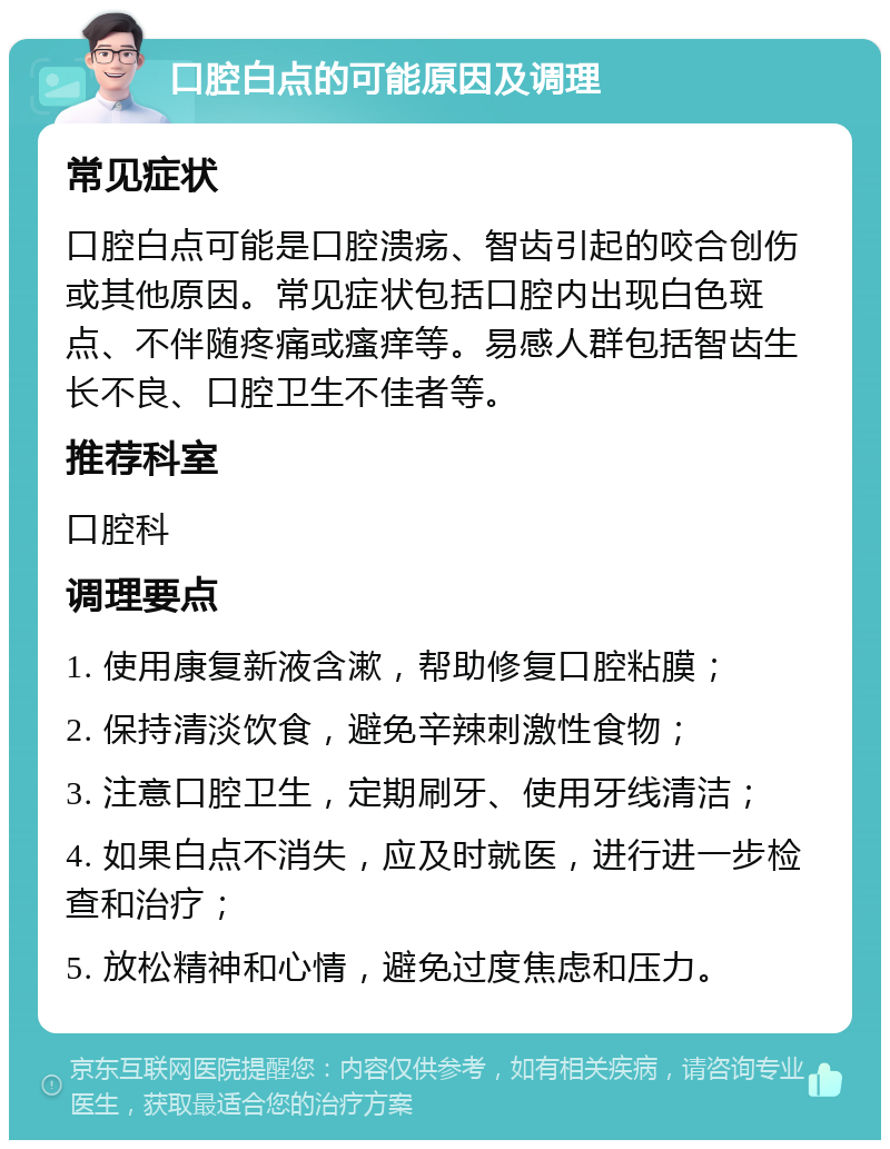 口腔白点的可能原因及调理 常见症状 口腔白点可能是口腔溃疡、智齿引起的咬合创伤或其他原因。常见症状包括口腔内出现白色斑点、不伴随疼痛或瘙痒等。易感人群包括智齿生长不良、口腔卫生不佳者等。 推荐科室 口腔科 调理要点 1. 使用康复新液含漱，帮助修复口腔粘膜； 2. 保持清淡饮食，避免辛辣刺激性食物； 3. 注意口腔卫生，定期刷牙、使用牙线清洁； 4. 如果白点不消失，应及时就医，进行进一步检查和治疗； 5. 放松精神和心情，避免过度焦虑和压力。