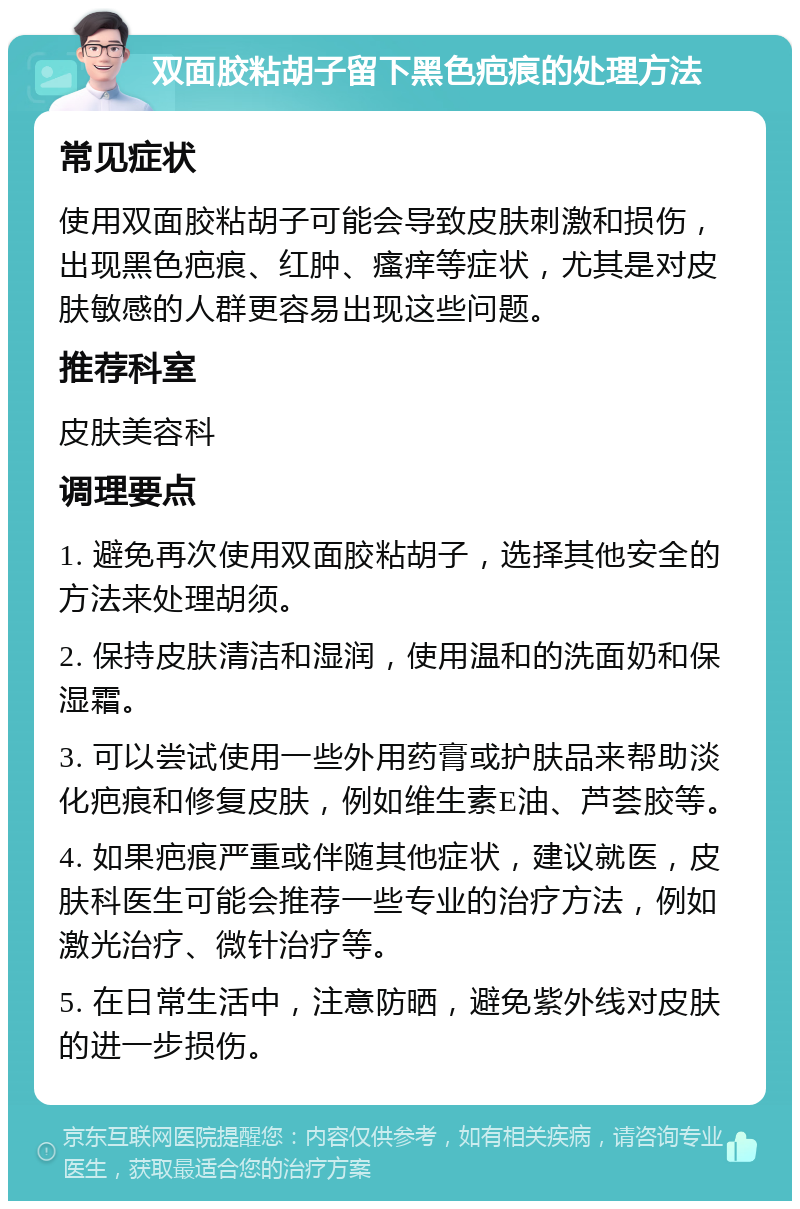 双面胶粘胡子留下黑色疤痕的处理方法 常见症状 使用双面胶粘胡子可能会导致皮肤刺激和损伤，出现黑色疤痕、红肿、瘙痒等症状，尤其是对皮肤敏感的人群更容易出现这些问题。 推荐科室 皮肤美容科 调理要点 1. 避免再次使用双面胶粘胡子，选择其他安全的方法来处理胡须。 2. 保持皮肤清洁和湿润，使用温和的洗面奶和保湿霜。 3. 可以尝试使用一些外用药膏或护肤品来帮助淡化疤痕和修复皮肤，例如维生素E油、芦荟胶等。 4. 如果疤痕严重或伴随其他症状，建议就医，皮肤科医生可能会推荐一些专业的治疗方法，例如激光治疗、微针治疗等。 5. 在日常生活中，注意防晒，避免紫外线对皮肤的进一步损伤。