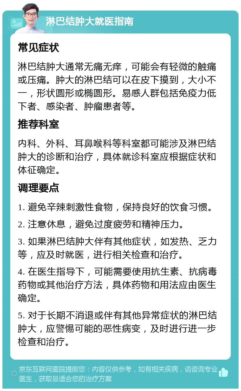 淋巴结肿大就医指南 常见症状 淋巴结肿大通常无痛无痒，可能会有轻微的触痛或压痛。肿大的淋巴结可以在皮下摸到，大小不一，形状圆形或椭圆形。易感人群包括免疫力低下者、感染者、肿瘤患者等。 推荐科室 内科、外科、耳鼻喉科等科室都可能涉及淋巴结肿大的诊断和治疗，具体就诊科室应根据症状和体征确定。 调理要点 1. 避免辛辣刺激性食物，保持良好的饮食习惯。 2. 注意休息，避免过度疲劳和精神压力。 3. 如果淋巴结肿大伴有其他症状，如发热、乏力等，应及时就医，进行相关检查和治疗。 4. 在医生指导下，可能需要使用抗生素、抗病毒药物或其他治疗方法，具体药物和用法应由医生确定。 5. 对于长期不消退或伴有其他异常症状的淋巴结肿大，应警惕可能的恶性病变，及时进行进一步检查和治疗。