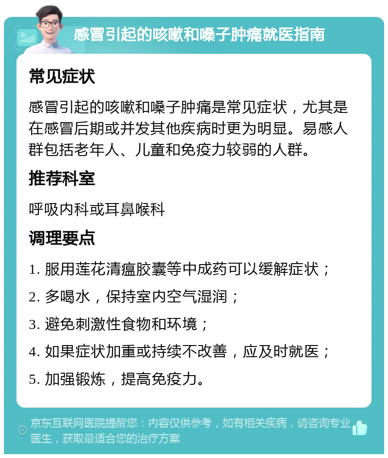 感冒引起的咳嗽和嗓子肿痛就医指南 常见症状 感冒引起的咳嗽和嗓子肿痛是常见症状，尤其是在感冒后期或并发其他疾病时更为明显。易感人群包括老年人、儿童和免疫力较弱的人群。 推荐科室 呼吸内科或耳鼻喉科 调理要点 1. 服用莲花清瘟胶囊等中成药可以缓解症状； 2. 多喝水，保持室内空气湿润； 3. 避免刺激性食物和环境； 4. 如果症状加重或持续不改善，应及时就医； 5. 加强锻炼，提高免疫力。