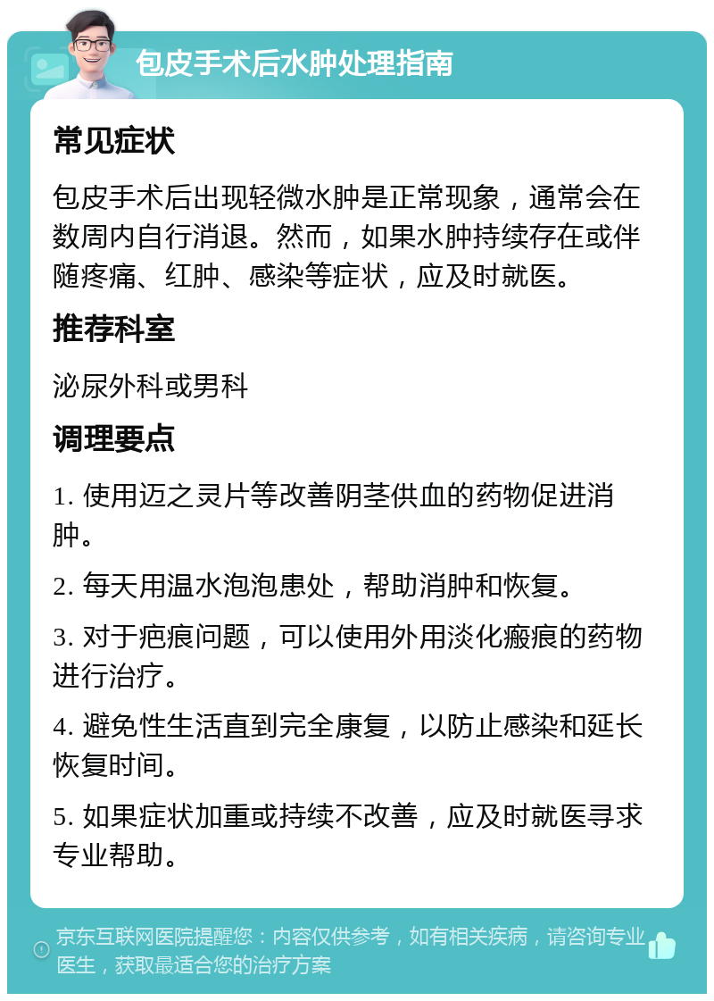 包皮手术后水肿处理指南 常见症状 包皮手术后出现轻微水肿是正常现象，通常会在数周内自行消退。然而，如果水肿持续存在或伴随疼痛、红肿、感染等症状，应及时就医。 推荐科室 泌尿外科或男科 调理要点 1. 使用迈之灵片等改善阴茎供血的药物促进消肿。 2. 每天用温水泡泡患处，帮助消肿和恢复。 3. 对于疤痕问题，可以使用外用淡化瘢痕的药物进行治疗。 4. 避免性生活直到完全康复，以防止感染和延长恢复时间。 5. 如果症状加重或持续不改善，应及时就医寻求专业帮助。